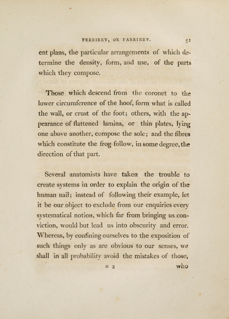 ent plans, the particular arrangements of which de¬ termine the density, form, and use, of the parts which they compose. Those which descend from the coronet to the lower circumference of the hoof, form what is called the wall, or crust of the foot; others, with the ap¬ pearance of flattened lamina, or thin plates, lying one above another, compose the sole; and the fibres which constitute the frog follow, in some degree, the direction of that part. Several anatomists have taken the trouble to create systems in order to explain the origin of the human nail; instead of following their example, let it be our object to exclude from our enquiries every systematical notion, which far from bringing us con¬ viction, would but lead us into obscurity and error. Whereas, by confining ourselves to the exposition of such things only as are obvious to our senses, we shall in all probability avoid the mistakes of those, who H 3