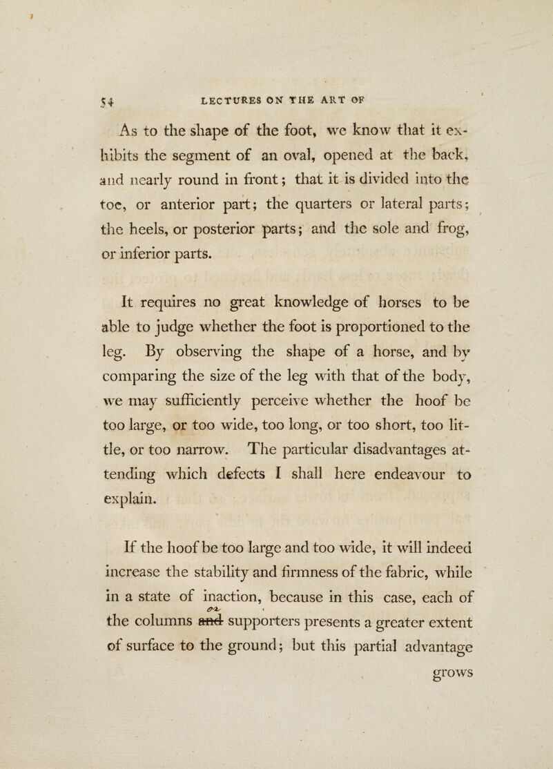 I As to the shape of the foot, we know that it ex¬ hibits the segment of an oval, opened at the back, and nearly round in front; that it is divided into the toe, or anterior part; the quarters or lateral parts; the heels, or posterior parts; and the sole and frog, or inferior parts. \ It requires no great knowledge of horses to be able to judge whether the foot is proportioned to the leg. By observing the shape of a horse, and by comparing the size of the leg with that of the body, we may sufficiently perceive whether the hoof be too large, or too wide, too long, or too short, too lit¬ tle, or too narrow. The particular disadvantages at¬ tending which defects I shall here endeavour to explain. ' If the hoof be too large and too wide, it will indeed increase the stability and firmness of the fabric, while in a state of inaction, because in this case, each of the columns and- supporters presents a greater extent of surface to the ground; but this partial advantage grows