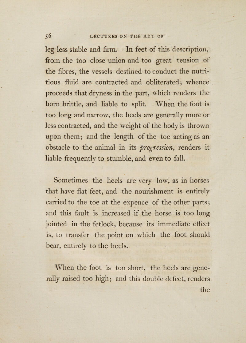 leg less stable and firm. In feet of this description, from the too close union and too great tension oi the fibres, the vessels destined to conduct the nutri¬ tious fluid are contracted and obliterated; whence proceeds that dryness in the part, which renders the <*> horn brittle, and liable to split. When the foot is too long and narrow, the heels are generally more or less contracted, and the weight of the body is thrown upon them; and the length of the toe acting as an obstacle to the animal in its progression, renders it liable frequently to stumble, and even to fall. 0 Sometimes the heels are very low, as in horses that have flat feet, and the nourishment is entirely carried to the toe at the expence of the other parts; r and this fault is increased if the horse is too long jointed in the fetlock, because its immediate effect is, to transfer the point on which the foot should bear, entirely to the heels.. When the foot Is too short, the heels are gene¬ rally raised too high; and this double defect, renders the