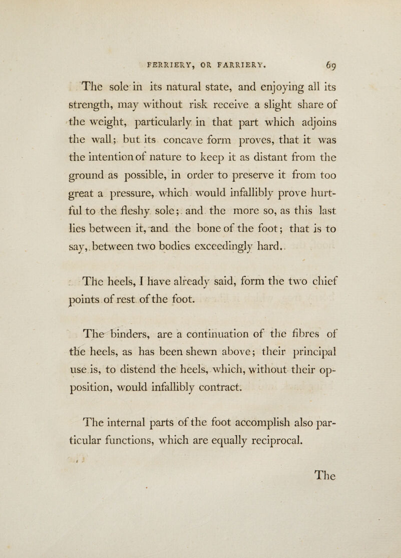 The sole in its natural state, and enjoying all its strength, may without risk receive a slight share of the weight, particularly, in that part which adjoins the wall ; but its concave form proves, that it was the intention of nature to keep it as distant from the ground as possible, in order to preserve it from too great a pressure, which would infallibly prove hurt¬ ful to the fleshy, soleand the more so, as this last lies between it, and the bone of the foot; that is to say,. between two bodies exceedingly hard., The heels, I have already said, form the two chief points of rest of the foot. . 'T The binders, are a continuation of the fibres of the heels, as has been shewn above; their principal use is, to distend the heels, which, without their op¬ position, would infallibly contract. The internal parts of the foot accomplish also par¬ ticular functions, which are equally reciprocal.