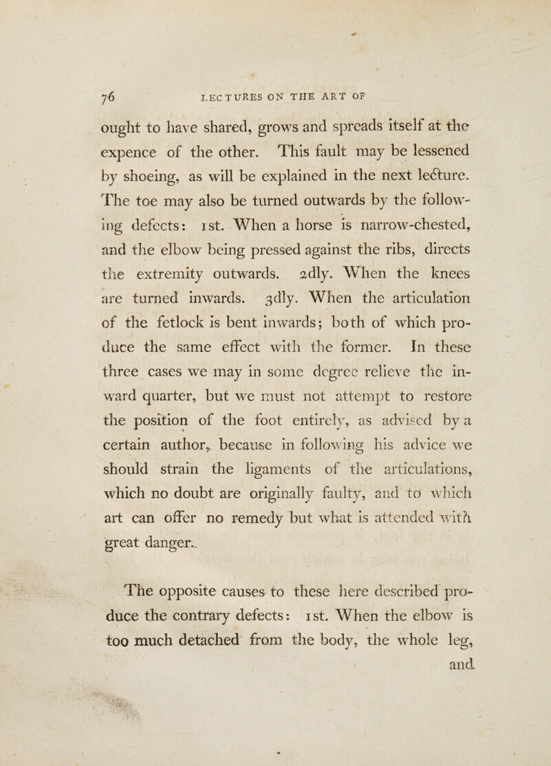ought to have shared, grows and spreads itself at the expence of the other. This fault may be lessened by shoeing, as will be explained in the next ledture. The toe may also be turned outwards by the follow¬ ing defects: ist. When a horse is narrow-chested, and the elbow being pressed against the ribs, directs the extremity outwards, adly. When the knees are turned inwards, sdly. When the articulation of the fetlock is bent inwards; both of which pro¬ duce the same effect with the former. In these three cases we may in some degree relieve the in¬ ward quarter, but we must not attempt to restore the position of the foot entirely, as advised by a certain author, because in following his advice we should strain the ligaments of the articulations, which no doubt are originally faulty, and to which art can offer no remedy but what is attended with great danger.. The opposite causes to these here described pro¬ duce the contrary defects: ist. When the elbow is too much detached from the body, the whole leg, i and,
