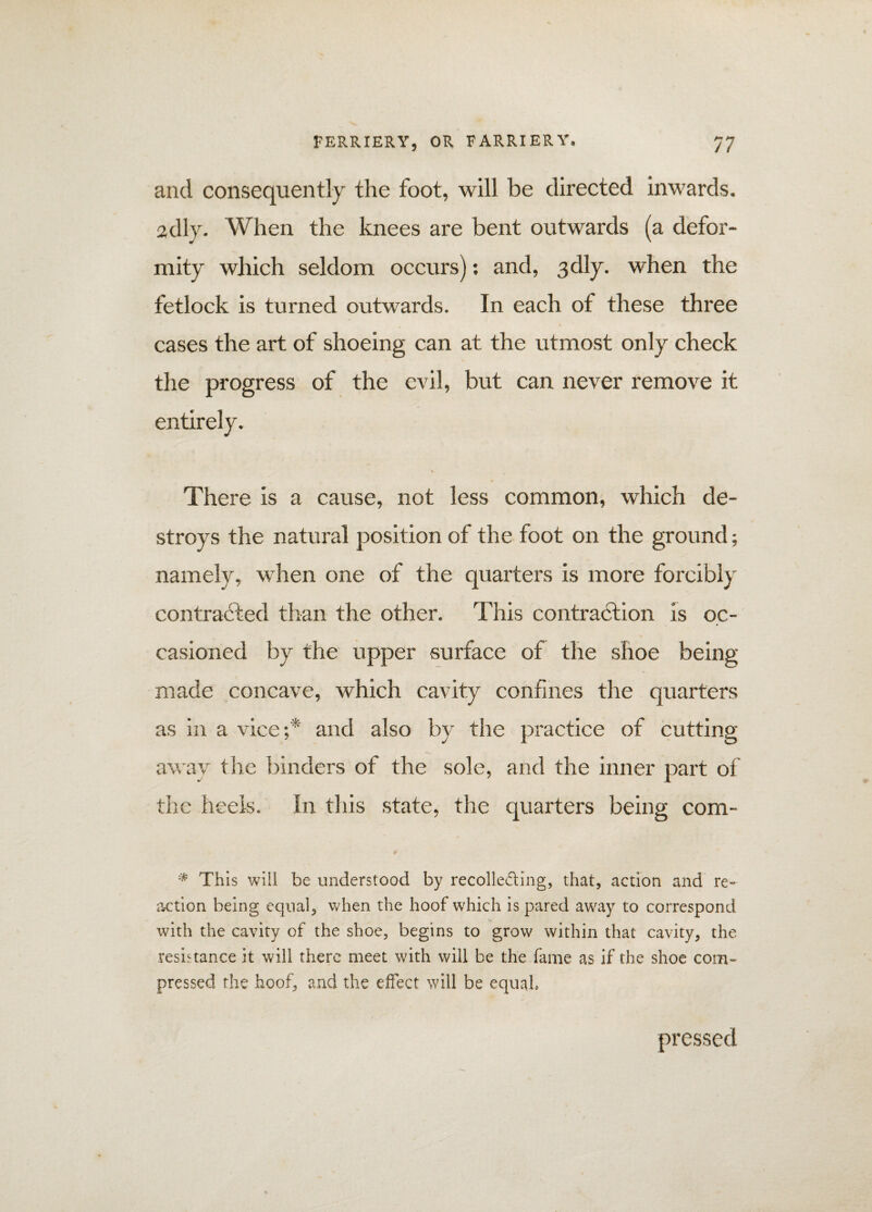 and consequently the foot, will be directed inwards, adly. When the knees are bent outwards (a defor- mity which seldom occurs): and, 3dly. when the fetlock is turned outwards. In each of these three cases the art of shoeing can at the utmost only check the progress of the evil, but can never remove it entirely. There is a cause, not less common, which de¬ stroys the natural position of the foot on the ground; namely, when one of the quarters is more forcibly contracted than the other. This contraction is oc¬ casioned by the upper surface of the shoe being made concave, which cavity confines the quarters as in a vice;* and also by the practice of cutting away the binders of the sole, and the inner part of the heels. In this state, the quarters being com- \1* This will be understood by recolle&ing, that, action and re¬ action being equal, when the hoof which is pared away to correspond with the cavity of the shoe, begins to grow within that cavity, the resistance it will there meet with will be the fame as if the shoe com¬ pressed the hoof, and the effect will be equal, pressed