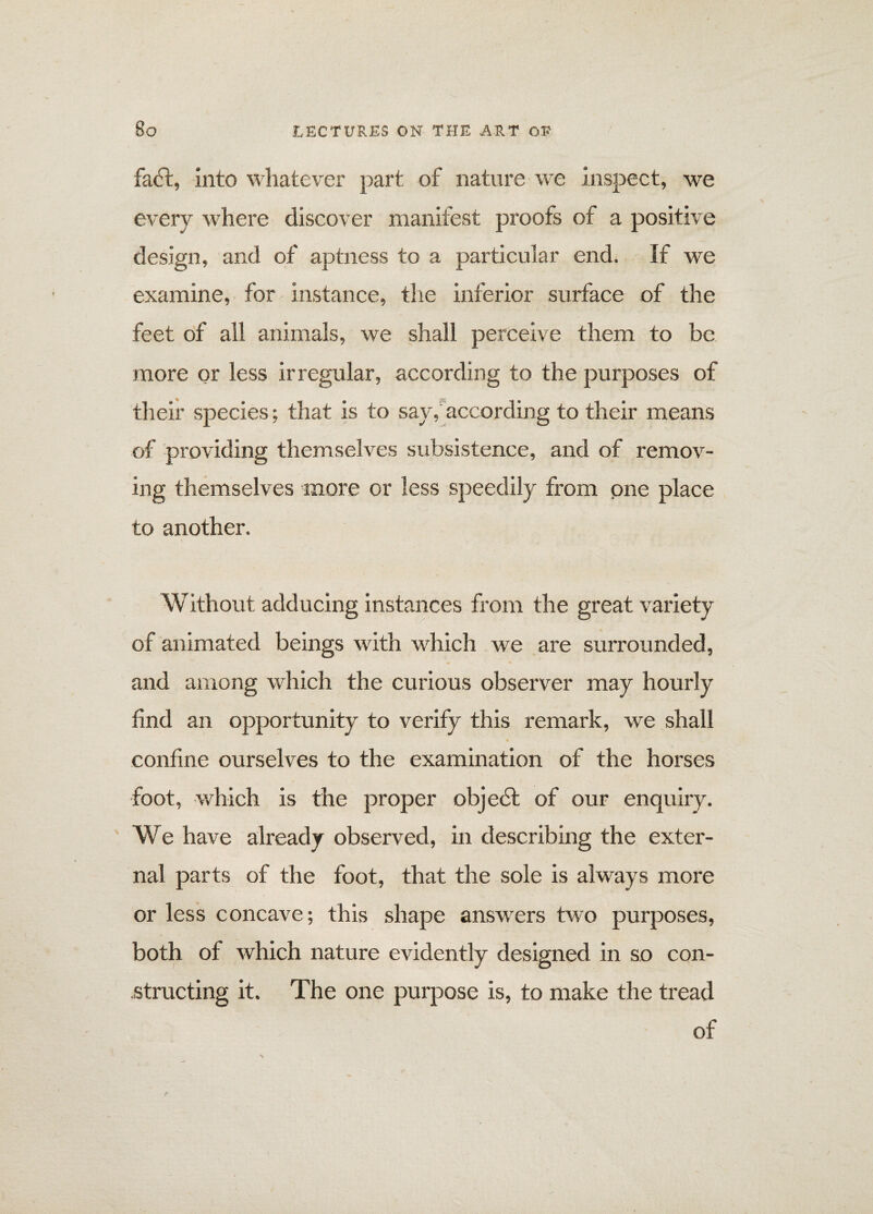 fadt, into whatever part of nature we inspect, we every where discover manifest proofs of a positive design, and of aptness to a particular end. If we examine, for instance, the inferior surface of the feet of all animals, we shall perceive them to be more or less irregular, according to the purposes of their species; that is to say/according to their means of providing themselves subsistence, and of remov¬ ing themselves more or less speedily from one place to another. Without adducing instances from the great variety of animated beings with which we are surrounded, » * and among which the curious observer may hourly find an opportunity to verify this remark, we shall confine ourselves to the examination of the horses foot, which is the proper objedt of our enquiry. We have already observed, in describing the exter¬ nal parts of the foot, that the sole is always more or less concave; this shape answers two purposes, both of which nature evidently designed in so con¬ structing it. The one purpose is, to make the tread of