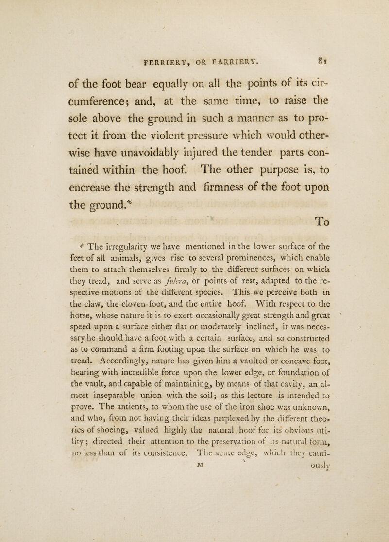 of the foot bear equally on all the points of its cir¬ cumference; and, at the same time, to raise the sole above the ground in such a manner as to pro¬ tect it from the violent pressure which would other¬ wise have unavoidably injured the tender parts con¬ tained within the hoof. The other purpose is, to encrease the strength and firmness of the foot upon the ground.* To * The irregularity we have mentioned in the lower suiface of the feet of all animals, gives rise to several prominences, which enable them to attach themselves firmly to the different surfaces on which they tread, and serve as fulcra, or points of rest, adapted to the re¬ spective motions of the different species. This we perceive both in the claw, the cloven-foot, and the entire hoof. With respect to the horse, whose nature it is to exert occasionally great strength and great speed upon a surface either flat or moderately inclined, it was necesr sary he should have a foot with a certain surface, and so constructed as to command a firm footing upon the surface on which he was to tread. Accordingly, nature has given him a vaulted or concave foot, bearing with incredible force upon the lower edge, or foundation of the vault, and capable of maintaining, by means of that cavity, an al¬ most inseparable union with the soil; as this lecture is intended to prove. The antients, to whom the use of the iron shoe was unknown, and who, from not having their ideas perplexed by the different theo¬ ries of shoeing, valued highly the natural hoof for its obvious uti¬ lity ; directed their attention to the preservation of its natural form, no less than of its consistence. The acute edge, which they cauti- m ouslv