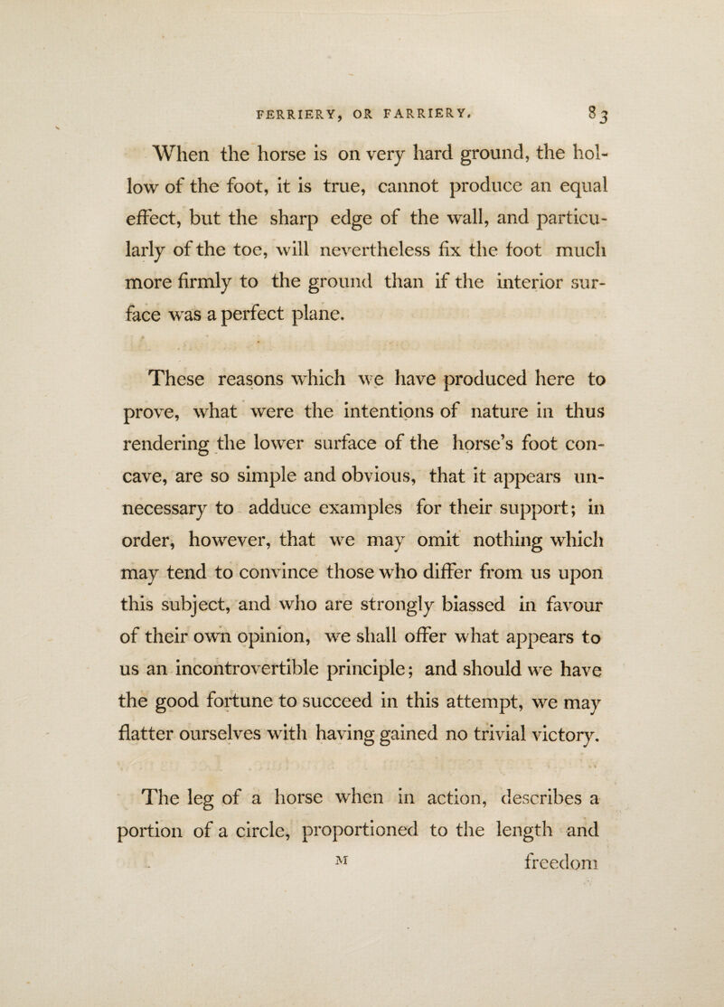 When the horse is on very hard ground, the hol¬ low of the foot, it is true, cannot produce an equal effect, but the sharp edge of the wall, and particu¬ larly of the toe, will nevertheless fix the foot much more firmly to the ground than if the interior sur¬ face was a perfect plane. These reasons which we have produced here to prove, what were the intentions of nature in thus rendering the lower surface of the horse’s foot con¬ cave, are so simple and obvious, that it appears un¬ necessary to adduce examples for their support; in order, however, that we may omit nothing which t may tend to convince those w ho differ from us upon this subject, and who are strongly biassed in favour of their own opinion, we shall offer what appears to us an incontrovertible principle; and should we have the good fortune to succeed in this attempt, we may flatter ourselves with having gained no trivial victory. » *»» If The leg of a horse when in action, describes a portion of a circle, proportioned to the length and M freedom