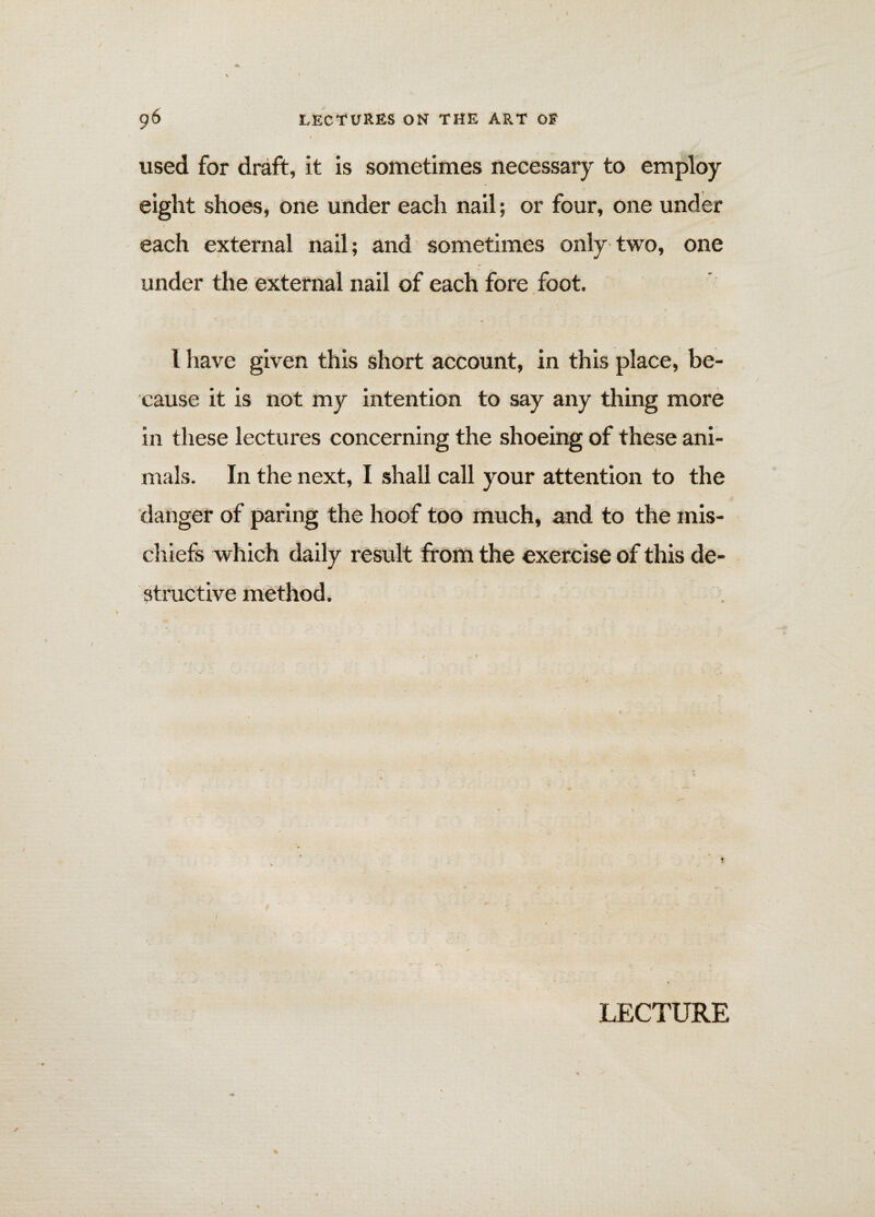 used for draft, it is sometimes necessary to employ eight shoes, one under each nail; or four, one under each external nail; and sometimes only two, one under the external nail of each fore foot. 1 have given this short account, in this place, be¬ cause it is not my intention to say any thing more in these lectures concerning the shoeing of these ani¬ mals. In the next, I shall call your attention to the danger of paring the hoof too much, and to the mis¬ chiefs which daily result from the exercise of this de¬ structive method. LECTURE