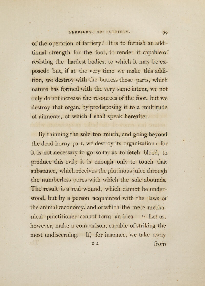 of the operation of farriery ? It is to furnish an addi¬ tional strength for the foot, to render it capable of resisting the hardest bodies, to which it may be ex¬ posed : but, if at the very time we make this addi¬ tion, we destroy with the butress those parts, which nature has formed with the very same intent, we not only do not increase the resources of the foot, but we destroy that organ, by predisposing it to a multitude of ailments, of which I shall speak hereafter. ■'i By thinning the sole too much, and going beyond the dead horny part, we destroy its organization: for it is not necessary to go so far as to feteh blood, to produce this evil ; it is enough only to touch that substance, which receives the glutinous juice through the numberless pores with which the sole abounds. The result is a real wound, which cannot be under¬ stood, but by a person acquainted with the laws of the animal oeconomy, and of which the mere mecha- nical practitioner cannot form an idea. “ Let us, however, make a comparison, capable of striking the most undiscerning. If, for instance, we take away °2 from