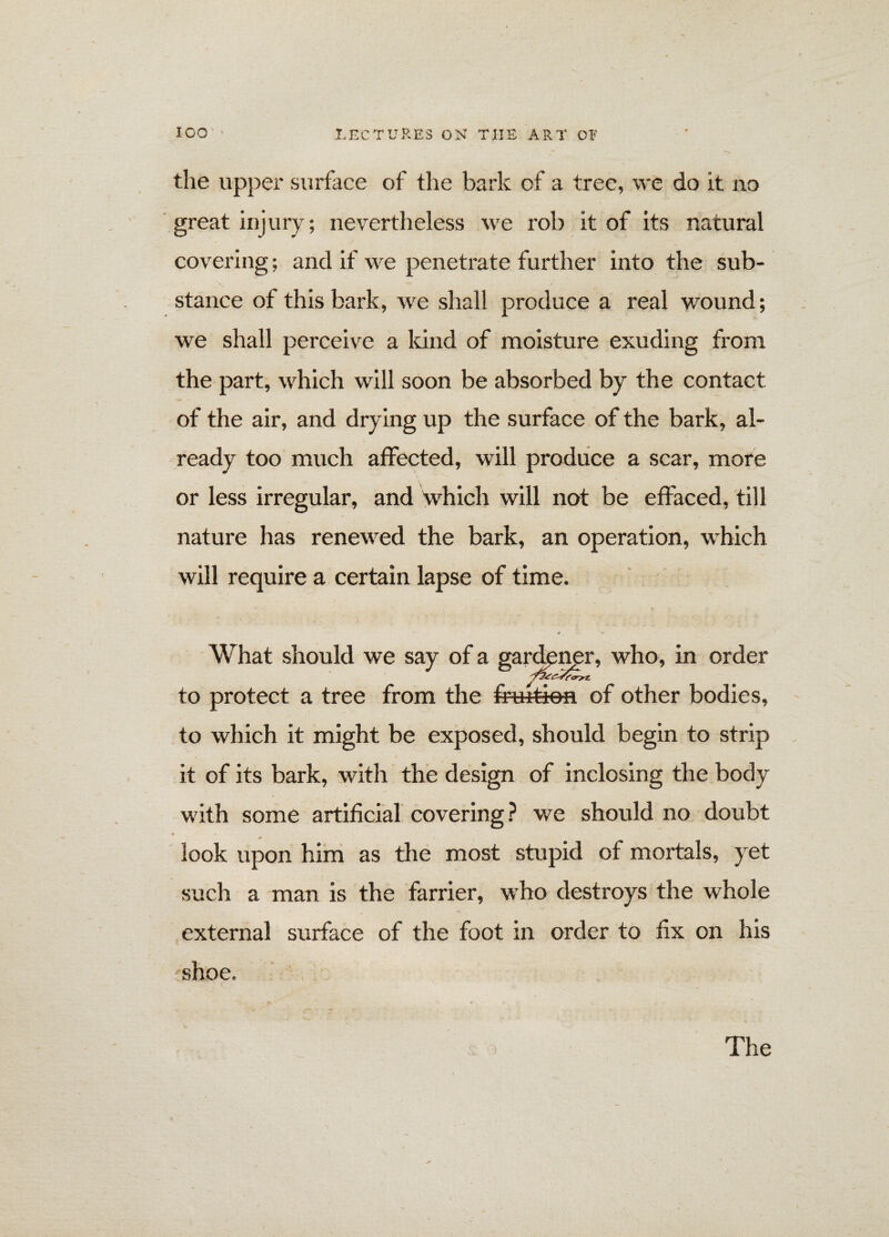 the upper surface of the bark of a tree, we do it no great injury; nevertheless we rob it of its natural covering; and if we penetrate further into the sub¬ stance of this bark, we shall produce a real wound; we shall perceive a kind of moisture exuding from the part, which will soon be absorbed by the contact of the air, and drying up the surface of the bark, al¬ ready too much affected, will produce a scar, more or less irregular, and Which will not be effaced, till nature has renewed the bark, an operation, which will require a certain lapse of time. What should we say of a gardener, who, in order to protect a tree from the fmit-ien of other bodies, to which it might be exposed, should begin to strip it of its bark, with the design of inclosing the body with some artificial covering? we should no doubt * look upon him as the most stupid of mortals, yet such a man is the farrier, who destroys the whole external surface of the foot in order to fix on his shoe. The