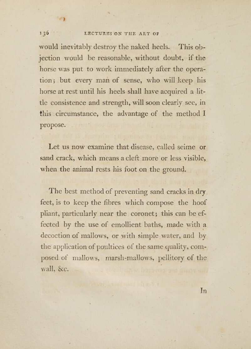 * 1 3& LECTURES ON THE ART OF would inevitably destroy the naked heels. This ob¬ jection would be reasonable, without doubt, if the horse was put to work immediately after the opera¬ tion ; but every man of sense, who will keep his horse at rest until his heels shall have acquired a lit¬ tle consistence and strength, will soon clearly see, in this circumstance, the advantage of the method I propose. % Let us now examine that disease, called seime or \ i ' sand crack, which means a cleft more or less visible, when the animal rests his foot on the ground. O The best method of preventing sand cracks in dry feet, is to keep the fibres which compose the hoof pliant, particularly near the coronet; this can be ef¬ fected by the use of emollient baths, made with a decoction of mallows, or with simple water, and by the application of poultices of the same quality, com¬ posed of mallows, marsh-mallows, pellitory of the wall, &c. In