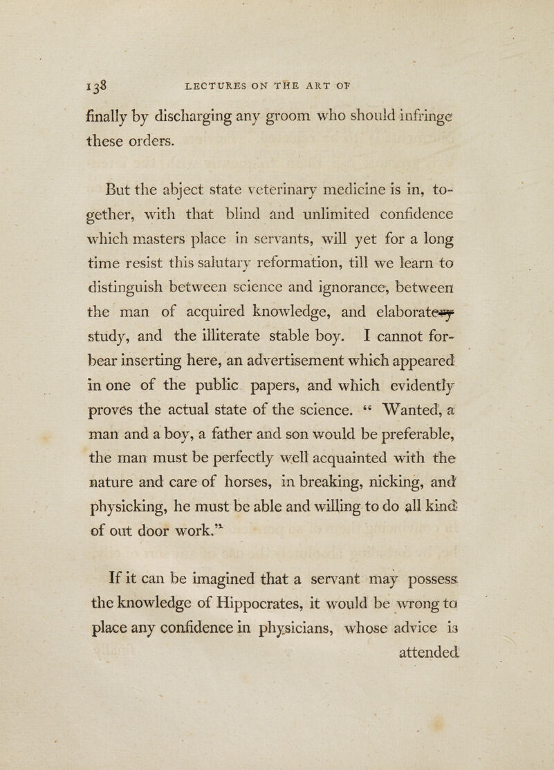 finally by discharging any groom who should infringe these orders. . \ - But the abject state veterinary medicine is in, to¬ gether, with that blind and unlimited confidence which masters place in servants, will yet for a long time resist this salutary reformation, till we learn to distinguish between science and ignorance, between the man of acquired knowledge, and elaborately study, and the illiterate stable boy. I cannot for¬ bear inserting here, an advertisement which appeared in one of the public papers, and which evidently proves the actual state of the science. “ Wanted, a man and a boy, a father and son would be preferable, the man must be perfectly well acquainted with the nature and care of horses, in breaking, nicking, and physicking, he must be able and willing to do all kind of out door work.’1 v If it can be imagined that a servant may possess the knowledge of Hippocrates, it would be wrong to place any confidence in physicians, whose advice is attended