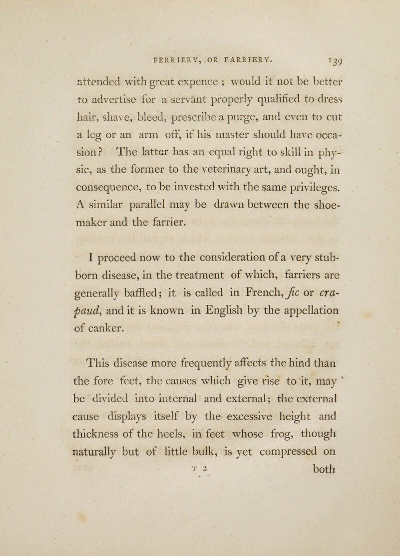 attended with great expence ; would it not be better to advertise for a servant propei’ly qualified to dress hair, shave, bleed, prescribe a purge, and even to cut a leg or an arm off, if his master should have occa¬ sion ? The latter has an equal right to skill in phy¬ sic, as the former to the veterinary art, and ought, in consequence, to be invested with the same privileges. A similar parallel may be drawn between the shoe¬ maker and the farrier. I proceed now to the consideration of a very stub¬ born disease, in the treatment of which, farriers are generally baffled; it is called in French,^ or cra- paud, and it is known in English by the appellation of canker. This disease more frequently affects the hind than the fore feet, the causes which give rise to it, may be divided into internal and external ; the external V- cause displays itself by the excessive height and thickness of the heels, in feet whose frog, though naturally but of little bulk, is yet compressed on both T 2