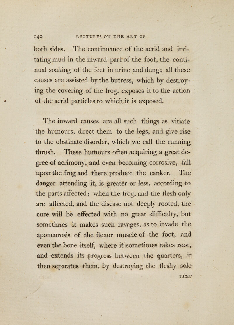 both sides. The continuance of the acrid and irri¬ tating mud in the inward part of the foot, the conti¬ nual soaking of the feet in urine and dung; all these causes are assisted by the butress, which by destroy¬ ing the covering of the frog, exposes it to the action of the acrid particles to which it is exposed. The inward causes are all such things as vitiate the humours, direct them to the legs, and give rise to the obstinate disorder, which we call the running thrush. These humours often acquiring a great de¬ gree of acrimony, and even becoming corrosive, fall upon the frog and there produce the canker. The danger attending it, is greater or less, according to the parts affected; when the frog, and the flesh only l are affected, and the disease not deeply rooted, the ■ cure will be effected with no great difficulty, but sometimes it makes such ravages, as to invade the aponeurosis of the flexor muscle of the foot, and even the bone itself, where it sometimes takes root, and extends its progress between the quarters, it then separates them, by destroying the fleshy sole near