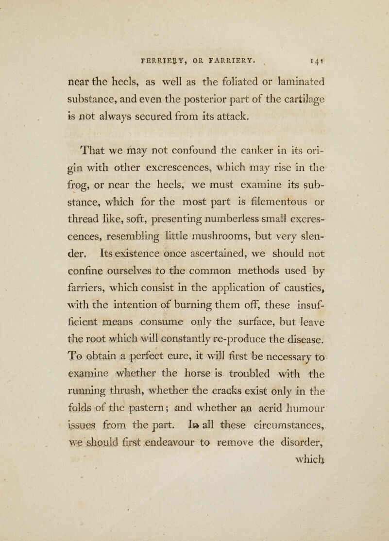 near the heels, as well as the foliated or laminated substance, and even the posterior part of the cartilage is not always secured from its attack. That we may not confound the canker in its ori¬ gin with other excrescences, which may rise in the frog, or near the heels, we must examine its sub¬ stance, which for the most part is filementous or thread like, soft, presenting numberless small excres¬ cences, resembling little mushrooms, but very slen¬ der. Its existence once ascertained, we should not confine ourselves to the common methods used by farriers, which consist in the application of caustics, with the intention of burning them off, these insuf- / A V ' ficient means consume only the surface, but leave the root which will constantly re-produce the disease. To obtain a perfect cure, it will first be necessary to examine whether the horse is troubled with the running thrush, whether the cracks exist only in the folds of the pastern; and whether an acrid humour issues from the part. In all these circumstances, we should first endeavour to remove the disorder, which
