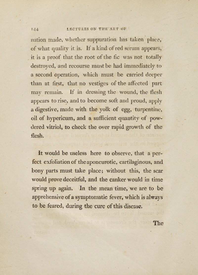 nation made, whether suppuration has taken place, of what quality it is. If a kind of red serum appears, it is a proof that the root of the fic was not totally destroyed, and recourse must be had immediately to a second operation, which must be carried deeper than at first, that no vestiges of the affected part may remain. If in dressing the wound, the flesh appears to rise, and to become soft and proud, apply a digestive, made with the yolk of egg, turpentine, oil of hypericum, and a sufficient quantity of pow¬ dered vitriol, to check the over rapid growth of the flesh. It would be useless here to observe, that a per- ♦ < feet exfoliation of the aponeurotic, cartilaginous, and bony parts must take place; without this, the scar would prove deceitful, and the canker would in time spring up again. In the mean time, we are to be apprehensive of a symptomatic fever, which is always to be feared, during the cure of this disease. The I
