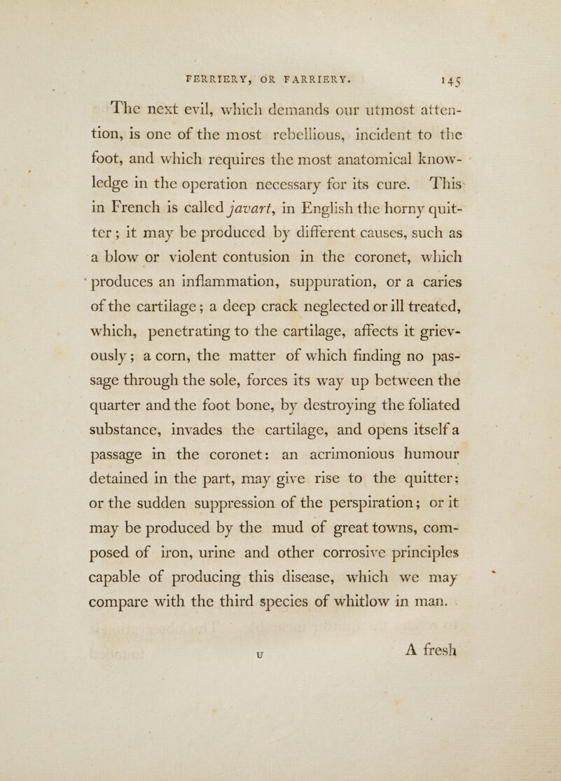 The next evil, which demands our utmost atten¬ tion, is one of the most rebellious, incident to the foot, and which requires the most anatomical know¬ ledge in the operation necessary for its cure. This in French is called javart, in English the horny quit¬ ter ; it may be produced by different causes, such as a blow or violent contusion in the coronet, which * • produces an inflammation, suppuration, or a caries of the cartilage; a deep crack neglected or ill treated, which, penetrating to the cartilage, affects it griev¬ ously ; a corn, the matter of which finding no pas¬ sage through the sole, forces its way up between the quarter and the foot bone, by destroying the foliated substance, invades the cartilage, and opens itself a passage in the coronet: an acrimonious humour detained in the part, may give rise to the quitter; l or the sudden suppression of the perspiration; or it <. ■ may be produced by the mud of great towns, com¬ posed of iron, urine and other corrosive principles capable of producing this disease, which we may compare with the third species of whitlow in man. u