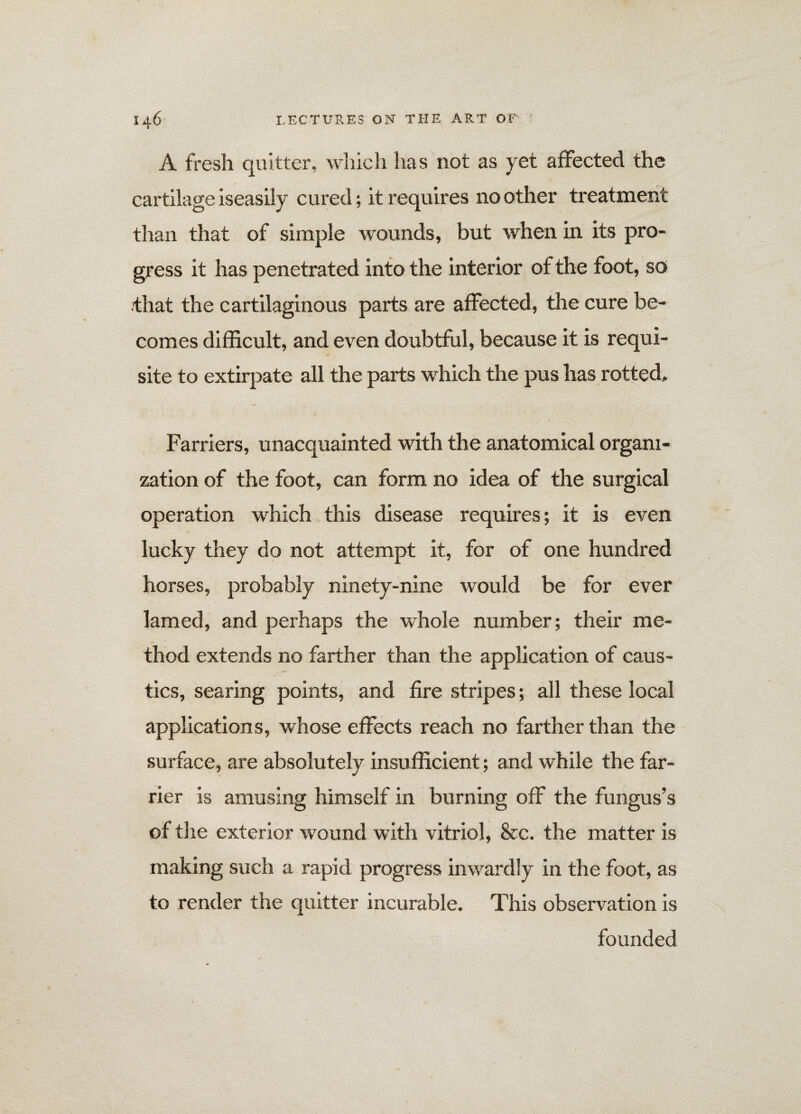 A fresh quitter, which has not as yet affected the cartilage iseasily cured; it requires no other treatment than that of simple wounds, but when in its pro¬ gress it has penetrated into the interior of the foot, so that the cartilaginous parts are affected, the cure be¬ comes difficult, and even doubtful, because it is requi¬ site to extirpate all the parts which the pus has rotted. Farriers, unacquainted with the anatomical organi¬ zation of the foot, can form no idea of the surgical operation which this disease requires; it is even lucky they do not attempt it, for of one hundred horses, probably ninety-nine would be for ever lamed, and perhaps the whole number; their me¬ thod extends no farther than the application of caus¬ tics, searing points, and fire stripes; all these local applications, whose effects reach no farther than the surface, are absolutely insufficient; and while the far¬ rier is amusing himself in burning off the fungus’s of the exterior wound with vitriol, See. the matter is making such a rapid progress inwardly in the foot, as to render the quitter incurable. This observation is founded
