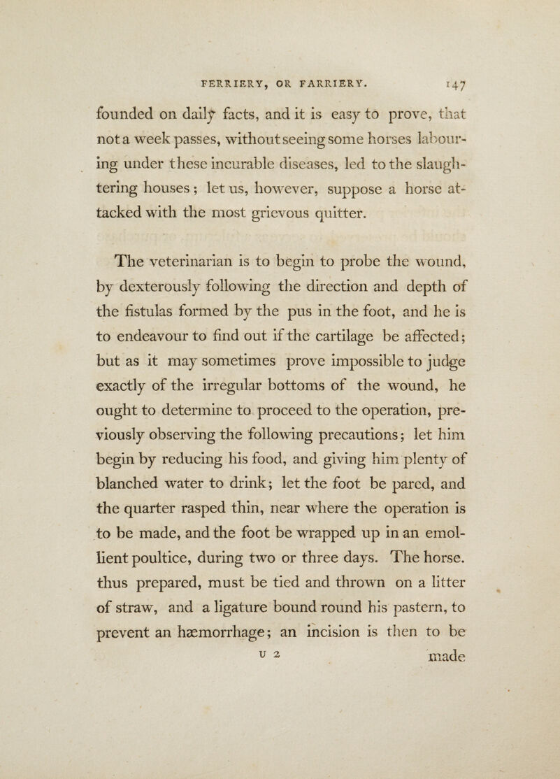 founded on daily facts, and it is easy to prove, that not a week passes, without seeing some horses labour¬ ing under these incurable diseases, led to the slaugh¬ tering houses; let us, however, suppose a horse at¬ tacked with the most grievous quitter. The veterinarian is to begin to probe the wound, by dexterously following the direction and depth of the fistulas formed by the pus in the foot, and he is to endeavour to find out if the cartilage be affected; but as it may sometimes prove impossible to judge exactly of the irregular bottoms of the wound, he ought to determine to proceed to the operation, pre¬ viously observing the following precautions; let him begin by reducing his food, and giving him plenty of blanched water to drink; let the foot be pared, and the quarter rasped thin, near where the operation is to be made, and the foot be wrapped up in an emol¬ lient poultice, during two or three days. The horse, thus prepared, must be tied and thrown on a litter of straw, and a ligature bound round his pastern, to prevent an haemorrhage; an incision is then to be u 2 made