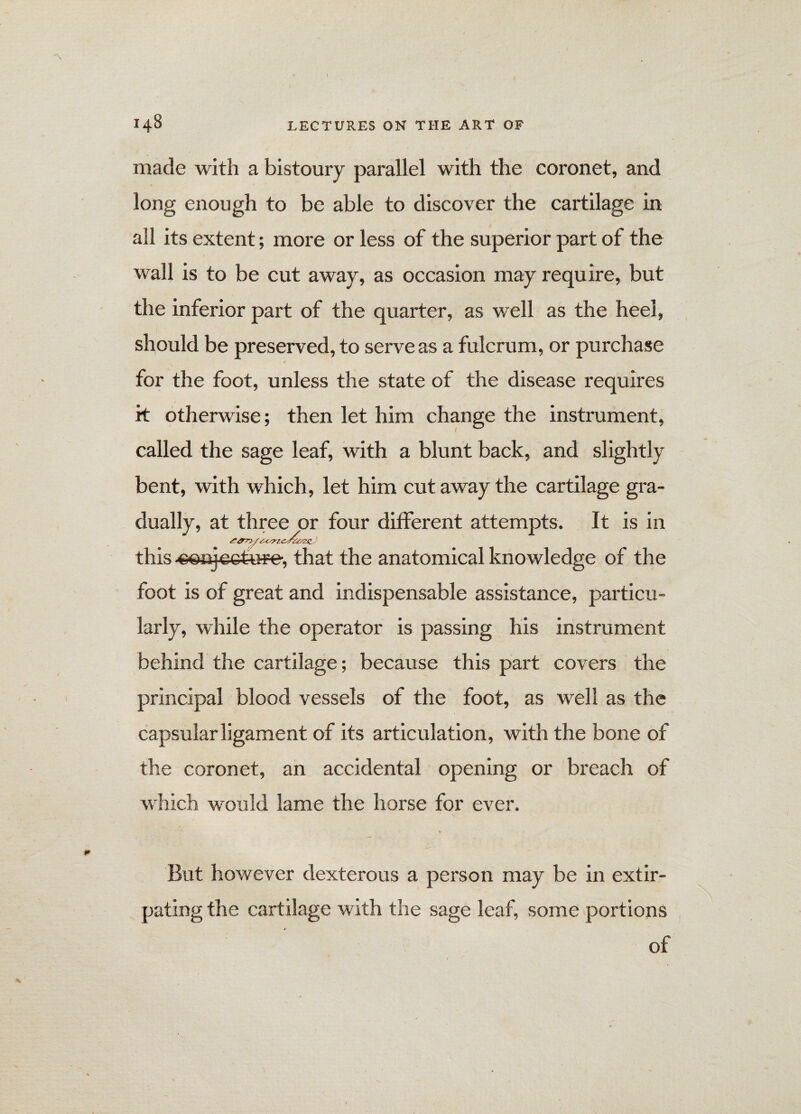 made with a bistoury parallel with the coronet, and long enough to be able to discover the cartilage in all its extent; more or less of the superior part of the wall is to be cut away, as occasion may require, but the inferior part of the quarter, as well as the heel, should be preserved, to serve as a fulcrum, or purchase for the foot, unless the state of the disease requires it otherwise; then let him change the instrument, called the sage leaf, with a blunt back, and slightly bent, with which, let him cut away the cartilage gra¬ dually, at three or four different attempts. It is in this ■eonje&t-u^e, that the anatomical knowledge of the foot is of great and indispensable assistance, particu¬ larly, while the operator is passing his instrument behind the cartilage; because this part covers the principal blood vessels of the foot, as well as the capsular ligament of its articulation, with the bone of the coronet, an accidental opening or breach of which would lame the horse for ever. But however dexterous a person may be in extir¬ pating the cartilage with the sage leaf, some portions of