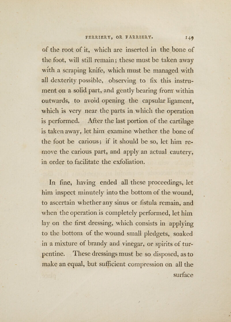 of the root of it, which are inserted in the bone of the foot, will still remain; these must be taken away * with a scraping knife, which must be managed with all dexterity possible, observing to fix this instru¬ ment on a solid part, and gently bearing from within outwards, to avoid opening the capsular ligament, which is very near the parts in which the operation is performed. After the last portion of the cartilage is taken away, let him examine whether the bone of the foot be carious; if it should be so, let him re¬ move the carious part, and apply an actual cautery, in order to facilitate the exfoliation. In fine, having ended all these proceedings, let him inspect minutely into the bottom of the wound, to ascertain whether any sinus or fistula remain, and • v when the operation is completely performed, let him lay on the first dressing, which consists in applying to the bottom of the wound small pledgets, soaked in a mixture of brandy and vinegar, or spirits of tur¬ pentine. These dressings must be so disposed, as to make an equal, but sufficient compression on all the surface