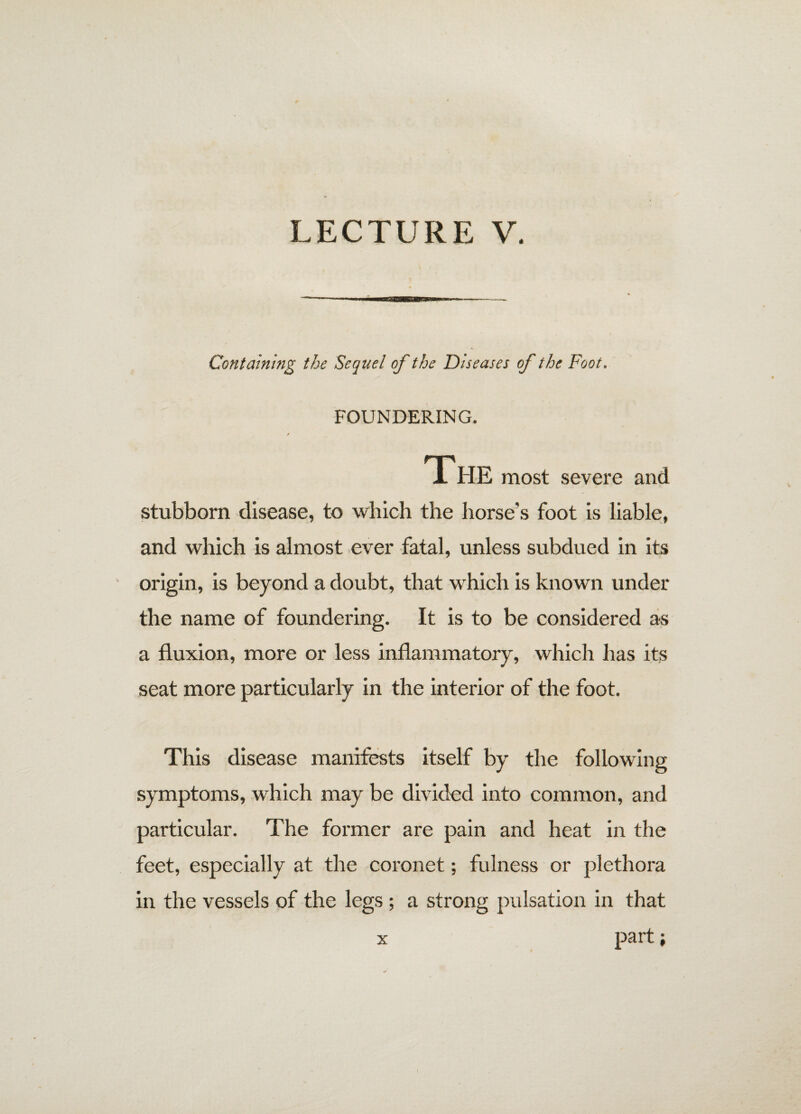 Containing the Sequel of the Diseases of the Foot. FOUNDERING. / The most severe and stubborn disease, to which the horse’s foot is liable, and which is almost ever fatal, unless subdued in its origin, is beyond a doubt, that which is known under the name of foundering. It is to be considered as a fluxion, more or less inflammatory, which has its seat more particularly in the interior of the foot. This disease manifests itself by the following symptoms, which may be divided into common, and particular. The former are pain and heat in the feet, especially at the coronet; fulness or plethora in the vessels of the legs; a strong pulsation in that x part;