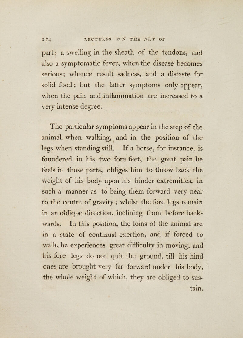 part; a swelling in the sheath of the tendons, and also a symptomatic fever, when the disease becomes serious; whence result sadness, and a distaste for solid food; but the latter symptoms only appear, when the pain and inflammation are increased to a very intense degree. The particular symptoms appear in the step of the animal when walking, and in the position of the legs when standing still. If a horse, for instance, is foundered in his two fore feet, the great pain he feels in those parts, obliges him to throw back the weight of his body upon his hinder extremities, in such a manner as to bring them forward very near to the centre of gravity ; whilst the fore legs remain in an oblique direction, inclining from before back¬ wards. In this position, the loins of the animal are in a state of continual exertion, and if forced to walk, he experiences great difficulty in moving, and his fore legs do not quit the ground, till his hind ones are brought very far forward under his body, the whole weight of which, they are obliged to sus¬ tain.