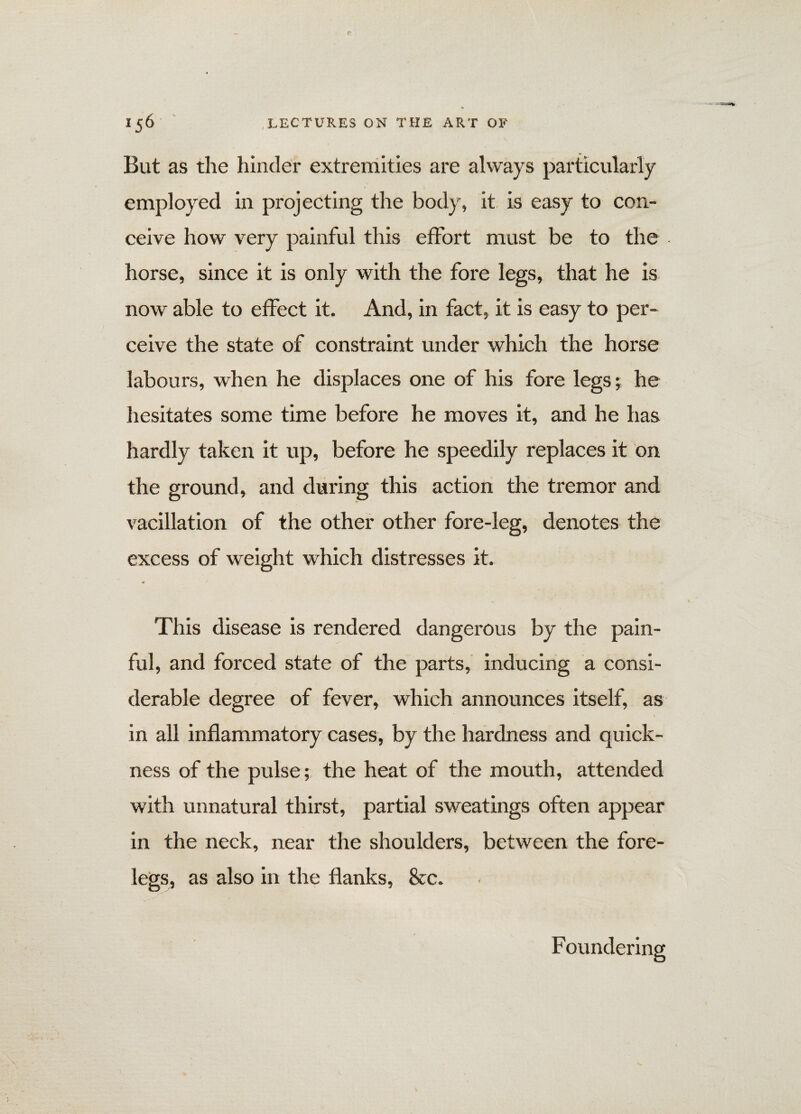 But as the hinder extremities are always particularly employed in projecting the body, it is easy to con¬ ceive how very painful this effort must be to the horse, since it is only with the fore legs, that he is now able to effect it. And, in fact, it is easy to per¬ ceive the state of constraint under which the horse labours, when he displaces one of his fore legs; he hesitates some time before he moves it, and he has hardly taken it up, before he speedily replaces it on the ground, and during this action the tremor and vacillation of the other other fore-leg, denotes the excess of weight which distresses it. * / This disease is rendered dangerous by the pain¬ ful, and forced state of the parts, inducing a consi¬ derable degree of fever, which announces itself, as in all inflammatory cases, by the hardness and quick¬ ness of the pulse; the heat of the mouth, attended with unnatural thirst, partial sweatings often appear in the neck, near the shoulders, between the fore¬ legs, as also in the flanks, &c. Foundering