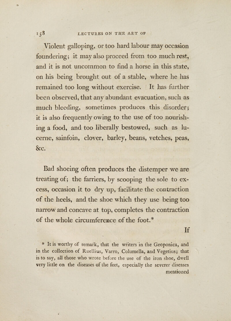 Violent galloping, or too hard labour may occasion foundering; it may also proceed from too much rest, and it is not uncommon to find a horse in this state, on his being brought out of a stable, where he has remained too long without exercise. It has further been observed, that any abundant evacuation, such as much bleeding, sometimes produces this disorder; it is also frequently owing to the use of too nourish¬ ing a food, and too liberally bestowed, such as lu¬ cerne, sainfoin, clover, barley, beans, vetches, peas, See. Bad shoeing often produces the distemper we are treating of; the farriers, by scooping the sole to ex¬ cess, occasion it to dry up, facilitate the contraction of the heels, and the shoe which they use being too naiTow and concave at top, completes the contraction of the whole circumference of the foot.* If * It is worthy of remark, that the writers in the Geoponica, and in the collection of Ruellius, Varro, Columella, and Vegetius; that is to say, all those who wrote before the use of the iron shoe, dwell very little on the diseases of the feet, especially the severer diseases mentioned