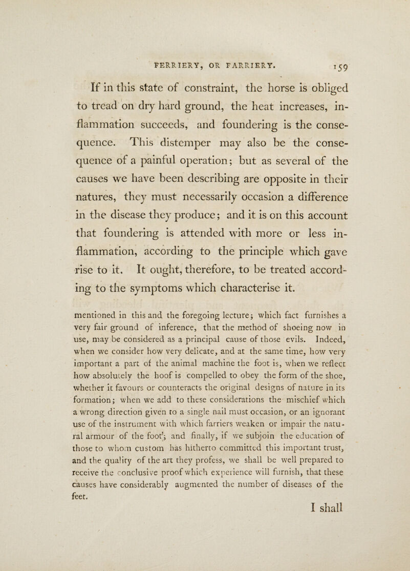 If in this state of constraint, the horse is obliged / to tread on dry hard ground, the heat increases, in¬ flammation succeeds, and foundering is the conse¬ quence. This distemper may also be the conse¬ quence of a painful operation; but as several of the causes we have been describing are opposite in their natures, they must necessarily occasion a difference in the disease they produce; and it is on this account that foundering is attended with more or less in¬ flammation, according to the principle which gave rise to it. It ought, therefore, to be treated accord¬ ing to the symptoms which characterise it. mentioned in this and the foregoing lecture; which fact furnishes a very fair ground of inference, that the method of shoeing now in use, may be considered as a principal cause of those evils. Indeed, when we consider how very delicate, and at the same time, how very important a part of the animal machine the foot is, when we reflect how absolutely the hoof is compelled to obey the form of the shoe, whether it favours or counteracts the original designs of nature in its formation; when we add to these considerations the mischief which a wrong direction given to a single nail must occasion, or an ignorant use of the instrument with which farriers weaken or impair the natu¬ ral armour of the foot5; and finally, if we subjoin the education of those to whom custom has hitherto committed this important trust, and the quality of the art they profess, we shall be well prepared to receive the conclusi ve proof which experience will furnish, that these causes have considerably augmented the number of diseases of the feet. I shall