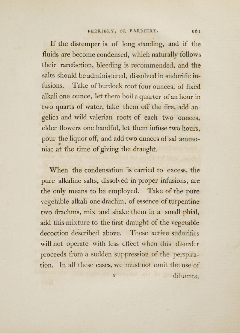 If the distemper is of long standing, and if the fluids are become condensed, which naturally follows their rarefaction, bleeding is recommended, and the salts should be administered, dissolved in sudorific in¬ fusions. Take of burdock root four ounces, of fixed alkali one ounce, let them boil a quarter of an hour in two quarts of water, take them off the lire, add an¬ gelica and wild valerian roots of each two ounces, elder flowers one handful, let them infuse twro hours, pour the liquor off, and add two ounces of sal ammo- # ... niac at the time of giving the draught. When the condensation is carried to excess, the pure alkaline salts, dissolved in proper infusions, are the only means to be employed. Take of the pure vegetable alkali one drachm, of essence of turpentine two drachms, mix and shake them in a small phial, add this mixture to the first draught of the vegetable decoction described above. These active sudorifics will not operate with less effect when this disorder proceeds from a sudden suppression of the perspira¬ tion. In all these cases, we must not omit the use of Y diluents,