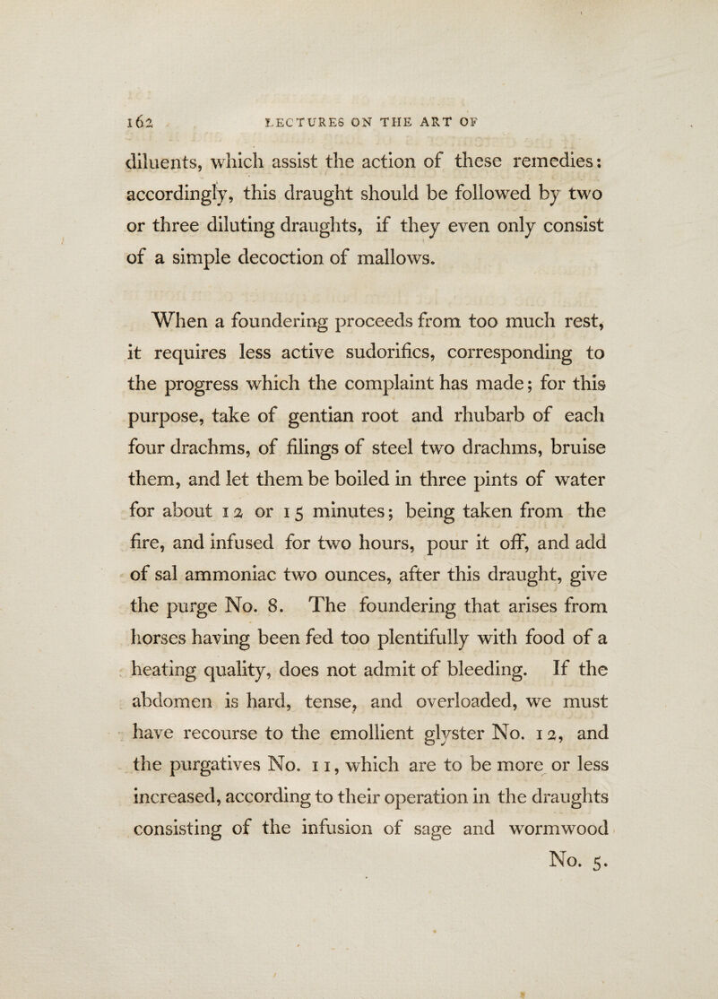 diluents, which assist the action of these remedies: accordingly, this draught should be followed by two or three diluting draughts, if they even only consist of a simple decoction of mallows. When a foundering proceeds from too much rest, it requires less active sudorifics, corresponding to the progress which the complaint has made; for this purpose, take of gentian root and rhubarb of each four drachms, of filings of steel two drachms, bruise them, and let them be boiled in three pints of water for about ia or 15 minutes; being taken from the fire, and infused for two hours, pour it off, and add of sal ammoniac two ounces, after this draught, give the purge No. 8. The foundering that arises from horses having been fed too plentifully with food of a heating quality, does not admit of bleeding. If the abdomen is hard, tense, and overloaded, we must have recourse to the emollient glyster No. 13, and the purgatives No. 11, which are to be more or less increased, according to their operation in the draughts consisting of the infusion of sage and wormwood