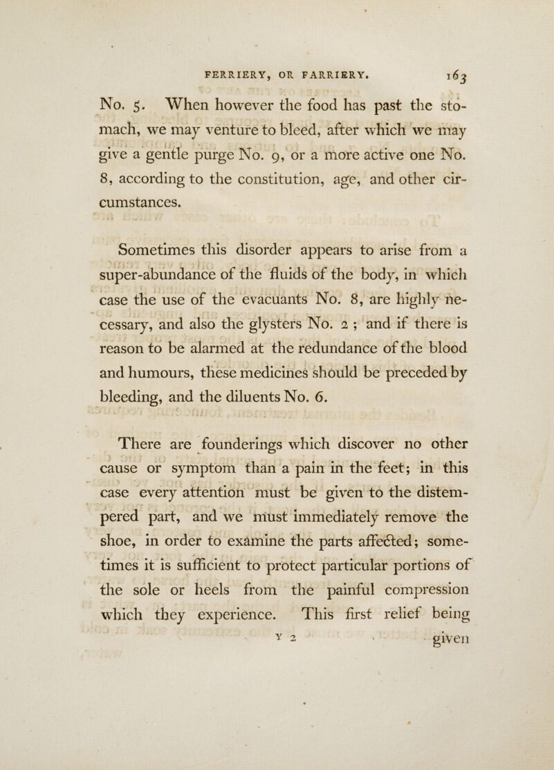 No. 5. When however the food has past the sto¬ mach, we may venture to bleed, after which we may give a gentle purge No. 9, or a more active one No. 8, according to the constitution, age, and other cir¬ cumstances. Sometimes this disorder appears to arise from a super-abundance of the fluids of the body, in which case the use of the evacuants No. 8, are highly ne¬ cessary, and also the glysters No. 2 ; and if there is reason to be alarmed at the redundance of the blood and humours, these medicines sh ould be preceded by bleeding, and the diluents No. 6. There are founderings which discover no other cause or symptom than a pain in the feet; in this case every attention must be given to the distem- f . ■*. , * 1 „ v _ ' » 2 <r , pered part, and we must immediately remove the shoe, in order to examine the parts affected; some- ■* . r times it is sufficient to protect particular portions of the sole or heels from the painful compression which they experience. This first reliet being given y > A —*