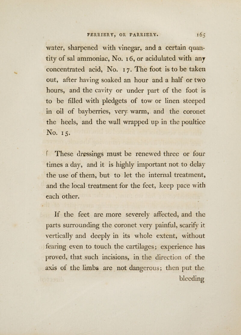 water, sharpened with vinegar, and a certain quan¬ tity of sal ammoniac, No. 16, or acidulated with any concentrated acid, No. 17. The foot is to be taken out, after having soaked an hour and a half or two hours, and the cavity or under part of the foot is to be filled with pledgets of tow or linen steeped in oil of bayberries, very warm, and the coronet the heels, and the wall wrapped up in the poultice No. 15. f These dressings must be renewed three or four times a day, and it is highly important not to delay the use of them, but to let the internal treatment, and the local treatment for the feet, keep pace with each other. If the feet are more severely affected, and the parts surrounding the coronet very painful, scarify it vertically and deeply in its whole extent, without fearing even to touch the cartilages; experience has proved, that such incisions, in the direction of the axis of the limbs are not dangerous; then put the bleeding