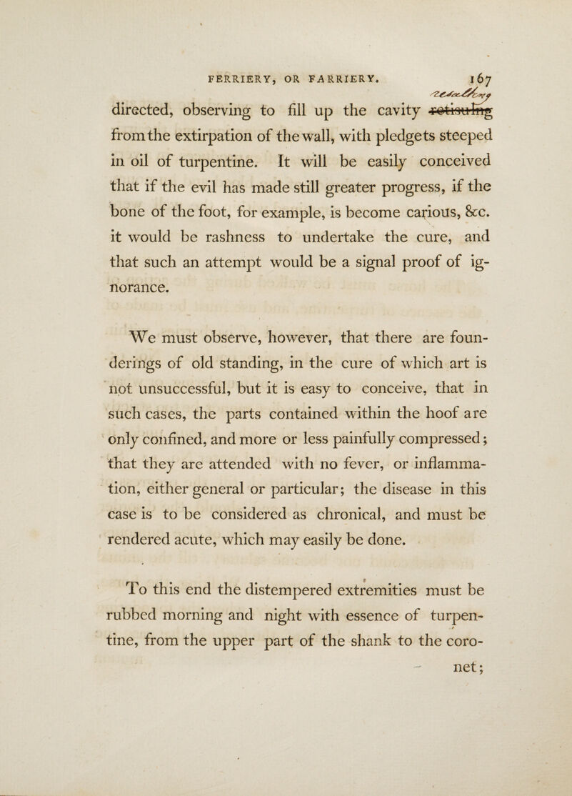 directed, observing to fill up the cavity from the extirpation of the wall, with pledgets steeped in oil of turpentine. It will be easily conceived that if the evil has made still greater progress, if the bone of the foot, for example, is become carious, &c. it would be rashness to undertake the cure, and that such an attempt would be a signal proof of ig¬ norance. We must observe, however, that there are foun- derings of old standing, in the cure of which art is not unsuccessful, but it is easy to conceive, that in such cases, the parts contained within the hoof are only confined, and more or less painfully compressed; that they are attended with no fever, or inflamma¬ tion, either general or particular; the disease in this case is to be considered as chronical, and must be rendered acute, which may easily be done. t To this end the distempered extremities must be rubbed morning and night with essence of turpen- tine, from the upper part of the shank to the coro¬ net ;