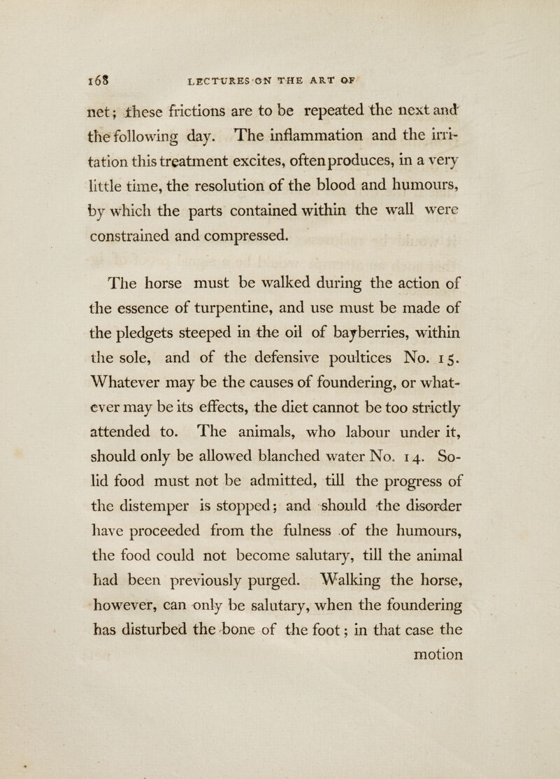 net; these frictions are to be repeated the next and the following day. The inflammation and the irri¬ tation this treatment excites, often produces, in a very little time, the resolution of the blood and humours, by which the parts contained within the wall were constrained and compressed. The horse must be walked during the action of the essence of turpentine, and use must be made of the pledgets steeped in the oil of bayberries, within the sole, and of the defensive poultices No. 15. Whatever may be the causes of foundering, or what¬ ever may be its effects, the diet cannot be too strictly attended to. The animals, who labour under it, should only be allowed blanched water No. 14. So¬ lid food must not be admitted, till the progress of the distemper is stopped; and should -the disorder have proceeded from the fulness of the humours, the food could not become salutary, till the animal had been previously purged. Walking the horse, however, can only be salutary, when the foundering has disturbed the bone of the foot; in that case the motion