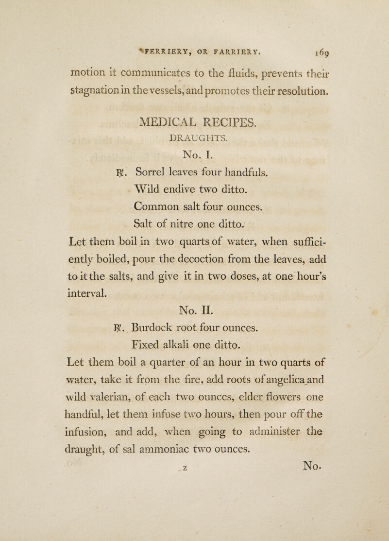 motion it communicates to the fluids, prevents their Stagnation in the vessels, and promotes their resolution. MEDICAL RECIPES. DRAUGHTS. No. I. $. Sorrel leaves four handfuls. Wild endive two ditto. Common salt four ounces. Salt of nitre one ditto. Let them boil in two quarts of water, when suffici¬ ently boiled, pour the decoction from the leaves, add to it the salts, and give it in two doses, at one hour’s interval. No. II. $. Burdock root four ounces. Fixed alkali one ditto. Let them boil a quarter of an hour in two quarts of water, take it from the fire, add roots of angelica^and wild valerian, of each two ounces, elder flowers one handful, let them infuse two hours, then pour off the infusion, and add, when going to administer the draught, of sal ammoniac two ounces. z