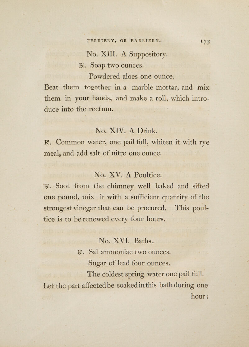 l7 3 No. XIII. A Suppository. $. Soap two ounces. Powdered aloes one ounce. Beat them together in a marble mortar, and mix them in your hands, and make a roll, which intro¬ duce into the rectum. No. XIV. A Drink. Fx. Common water, one pail full, whiten it with rye meal, and add salt of nitre one ounce. No. XV. A Poultice. $. Soot from the chimney well baked and sifted one pound, mix it with a sufficient quantity of the strongest vinegar that can be procured. This poul¬ tice is to be renewed every four hours. No. XVI. Baths. $. Sal ammoniac two ounces. Sugar of lead four ounces. The coldest spring water one pail full. Let the part affected be soaked in this bath during one hour: