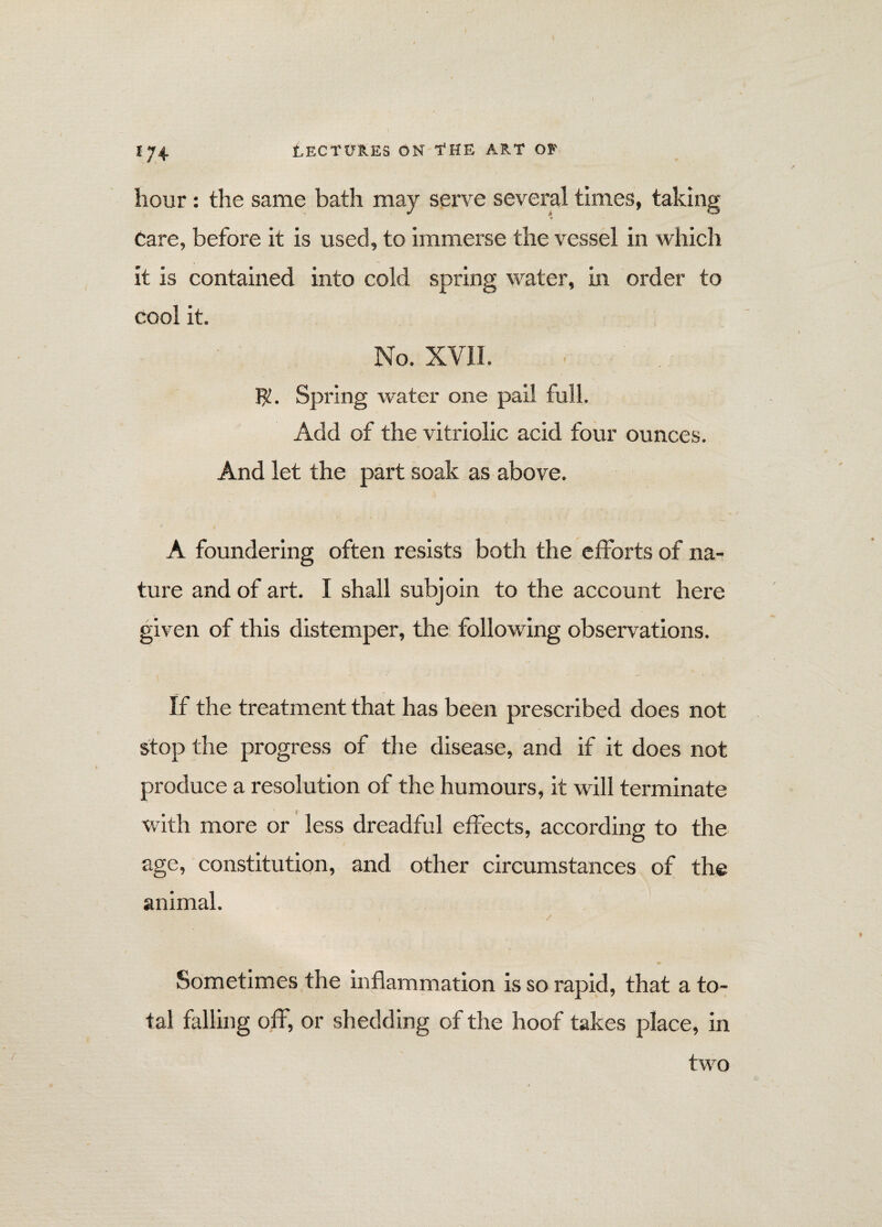 hour: the same bath may serve several times, taking ir Care, before it is used, to immerse the vessel in which it is contained into cold spring water, in order to cool it. No. XVII. $. Spring water one pail full. Add of the vitriolic acid four ounces. And let the part soak as above. A foundering often resists both the efforts of na¬ ture and of art. I shall subjoin to the account here given of this distemper, the following observations. If the treatment that has been prescribed does not stop the progress of the disease, and if it does not produce a resolution of the humours, it will terminate with more or less dreadful effects, according to the age, constitution, and other circumstances of the animal. Sometimes the inflammation is so rapid, that a to¬ tal falling off, or shedding of the hoof takes place, in two