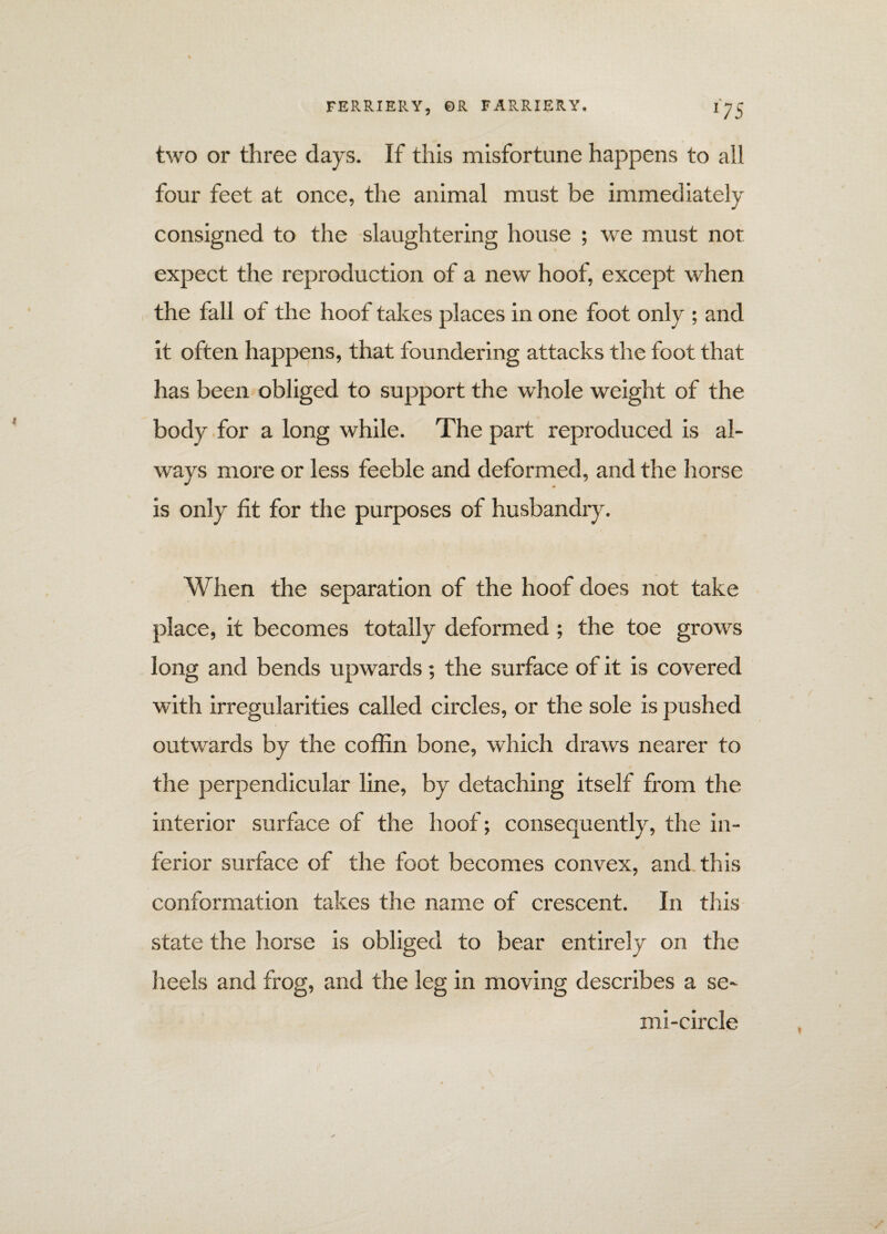 two or three days. If this misfortune happens to all four feet at once, the animal must be immediately consigned to the slaughtering house ; we must not expect the reproduction of a new hoof, except when the fall of the hoof takes places in one foot only ; and it often happens, that foundering attacks the foot that has been obliged to support the whole weight of the body for a long while. The part reproduced is al¬ ways more or less feeble and deformed, and the horse is only fit for the purposes of husbandry. When the separation of the hoof does not take place, it becomes totally deformed; the toe grows long and bends upwards; the surface of it is covered with irregularities called circles, or the sole is pushed outwards by the coffin bone, which draws nearer to the perpendicular line, by detaching itself from the interior surface of the hoof; consequently, the in¬ ferior surface of the foot becomes convex, and this conformation takes the name of crescent. In this state the horse is obliged to bear entirely on the heels and frog, and the leg in moving describes a se¬ mi-circle