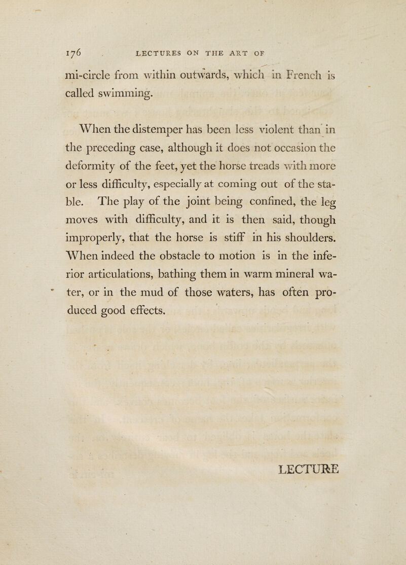 mi-circle from within outwards, which in French is called swimming. When the distemper has been less violent than in the preceding case, although it does not occasion the deformity of the feet, yet the horse treads with more or less difficulty, especially at coming out of the sta¬ ble. The play of the joint being confined, the leg moves with difficulty, and it is then said, though improperly, that the horse is stiff in his shoulders. When indeed the obstacle to motion is in the infe¬ rior articulations, bathing them in warm mineral wa¬ ter, or in the mud of those waters, has often pro¬ duced good effects. LECTURE