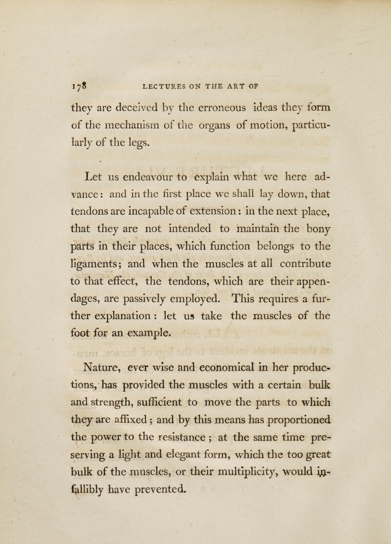they are deceived by the erroneous ideas they form of the mechanism of the organs of motion, particu¬ larly of the legs. ¥ Let us endeavour to explain what we here ad¬ vance : and in the first place we shall lay down, that tendons are incapable of extension: in the next place, that they are not intended to maintain the bony parts in their places, which function belongs to the ligaments; and when the muscles at all contribute to that effect, the tendons, which are their appen- r dages, are passively employed. This requires a fur¬ ther explanation: let us take the muscles of the foot for an example. Nature, ever wise and economical in her produc¬ tions, has provided the muscles with a certain bulk and strength, sufficient to move the parts to which they are affixed; and by this means has proportioned the power to the resistance ; at the same time pre¬ serving a light and elegant form, which the too great bulk of the muscles, or their multiplicity, would in¬ fallibly have prevented.
