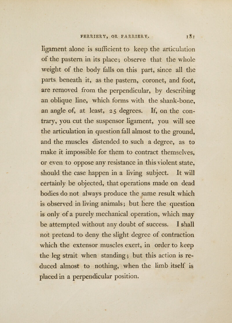 ligament alone is sufficient to keep the articulation of the pastern in its place; observe that the whole weight of the body falls on this part, since all the parts, beneath it, as the pastern, coronet, and foot, are removed from the perpendicular, by describing an oblique line, which forms with the shank-bone, an angle of, at least, a 5 degrees. If, on the con¬ trary, you cut the suspensor ligament, you will see the articulation in question fall almost to the ground, and the muscles distended to such a degree, as to make it impossible for them to contract themselves, or even to oppose any resistance in this violent state, should the case happen in a living subject. It will certainly be objected, that operations made on dead bodies do not always produce the same result which is observed in living animals; but here the question is only of a purely mechanical operation, which may be attempted without any doubt of success. I shall * \ not pretend to deny the slight degree of contraction which the extensor muscles exert, in order to keep the leg strait when standing; but this action is re¬ duced almost to nothing, when the limb itself is placed in a perpendicular position.
