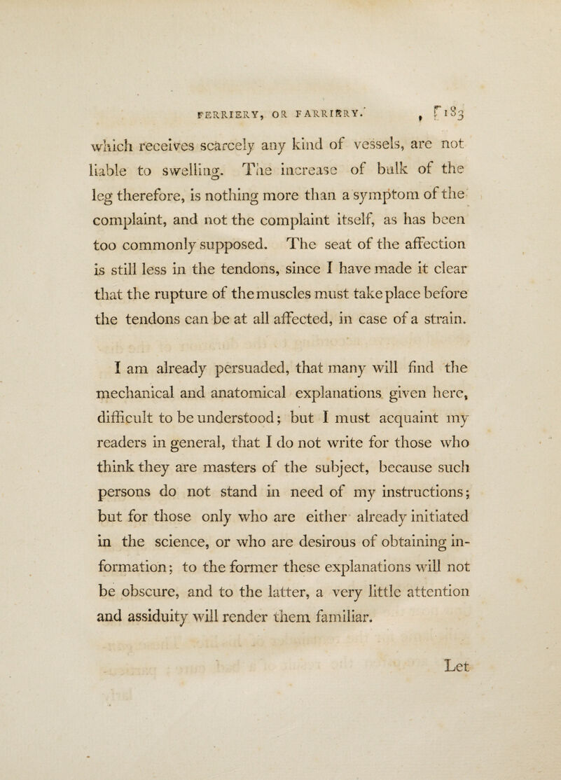 which receives scarcely any kind of vessels, are not liable to swelling. The increase of bulk of the C5 leg therefore, is nothing more than a symptom of the complaint, and not the complaint itself, as has been too commonly supposed. The seat of the affection is still less in the tendons, since I have made it clear that the rupture of the muscles must take place before the tendons can be at all affected, in case of a strain. I am already persuaded, that many will find the mechanical and anatomical explanations given here, difficult to be understood; but I must acquaint my readers in general, that I do not write for those who think they are masters of the subject, because such persons do not stand in need of my instructions; but for those only who are either already initiated in the science, or who are desirous of obtaining in¬ formation ; to the former these explanations will not be obscure, and to the latter, a very little attention and assiduity will render mem familiar. Let