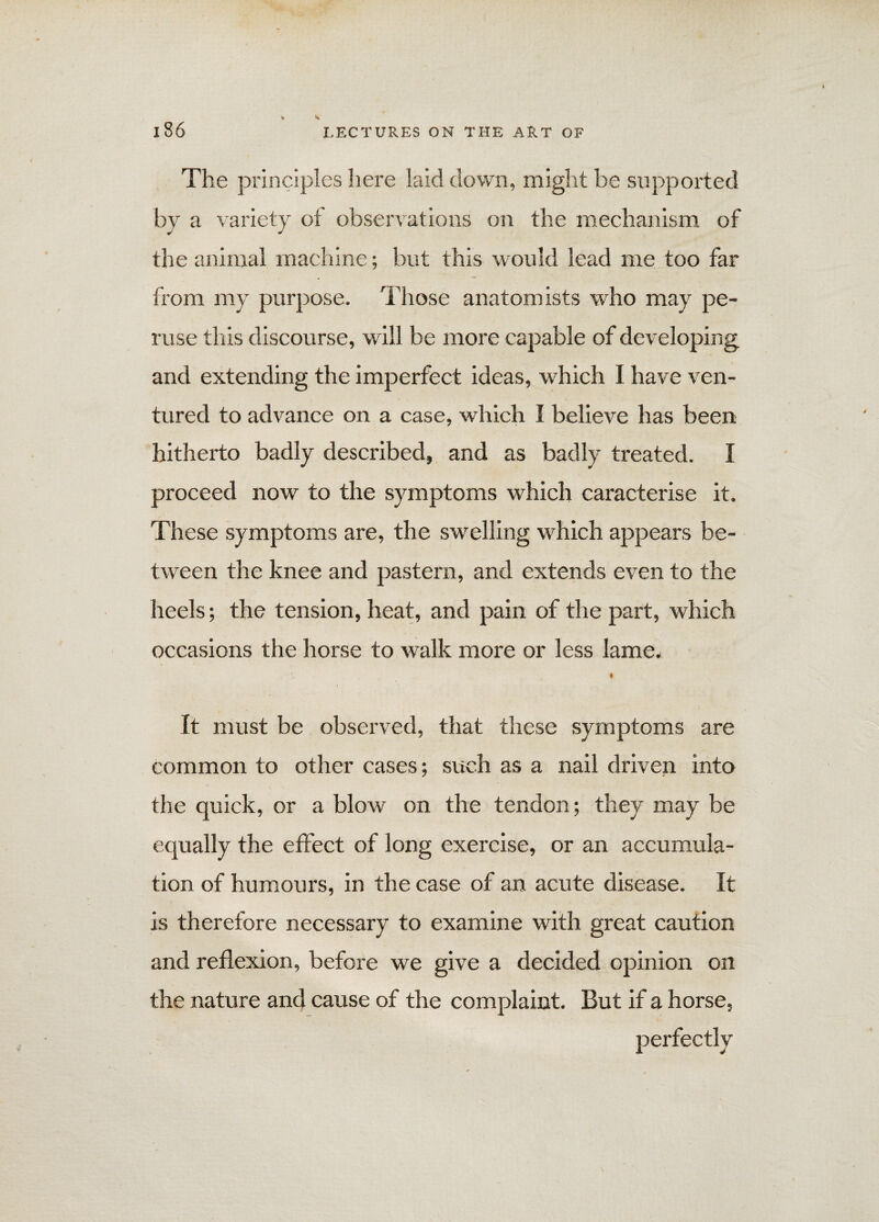 The principles here laid down, might be supported by a variety of observations on the mechanism of the animal machine; but this would lead me too far from my purpose. Those anatomists who may pe¬ ruse this discourse, will be more capable of developing and extending the imperfect ideas, which I have ven¬ tured to advance on a case, which I believe has been hitherto badly described, and as badly treated. I proceed now to the symptoms which caracterise it. These symptoms are, the swelling which appears be¬ tween the knee and pastern, and extends even to the heels; the tension, heat, and pain of the part, which occasions the horse to walk more or less lame. ♦ It must be observed, that these symptoms are common to other cases; such as a nail driven into the quick, or a blow on the tendon; they may be equally the effect of long exercise, or an accumula¬ tion of humours, in the case of an acute disease. It is therefore necessary to examine with great caution and reflexion, before we give a decided opinion on the nature and cause of the complaint. But if a horse, perfectly