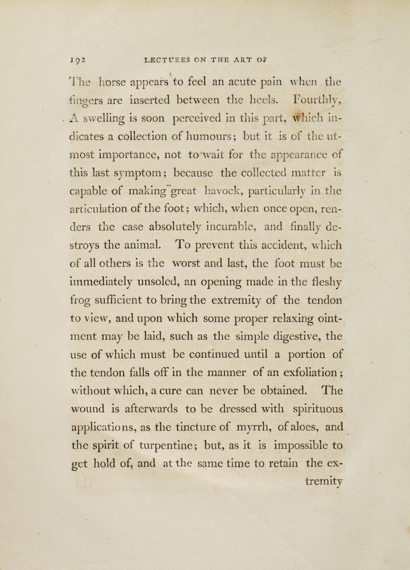 The horse appears to feel an acute pain when the fingers are inserted between the heels. Fourthly, . A swelling is soon perceived in this part, which in¬ dicates a collection of humours; but it is of the ut¬ most importance, not to wait for the appearance of this last symptom; because the collected matter is capable of making great havock, particularly in the articulation of the foot; which, when once open, ren¬ ders the case absolutely incurable, and finally de¬ stroys the animal. To prevent this accident, which of all others is the worst and last, the foot must be immediately unsoled, an opening made in the fleshy frog sufficient to bring the extremity of the tendon to view, and upon which some proper relaxing oint¬ ment may be laid, such as the simple digestive, the use of which must be continued until a portion of the tendon falls off in the manner of an exfoliation ; without which, a cure can never be obtained. The wound is afterwards to be dressed with spirituous applications, as the tincture of myrrh, of aloes, and the spirit of turpentine; but, as it is impossible to get hold of, and at the same time to retain the ex¬ tremity 6*