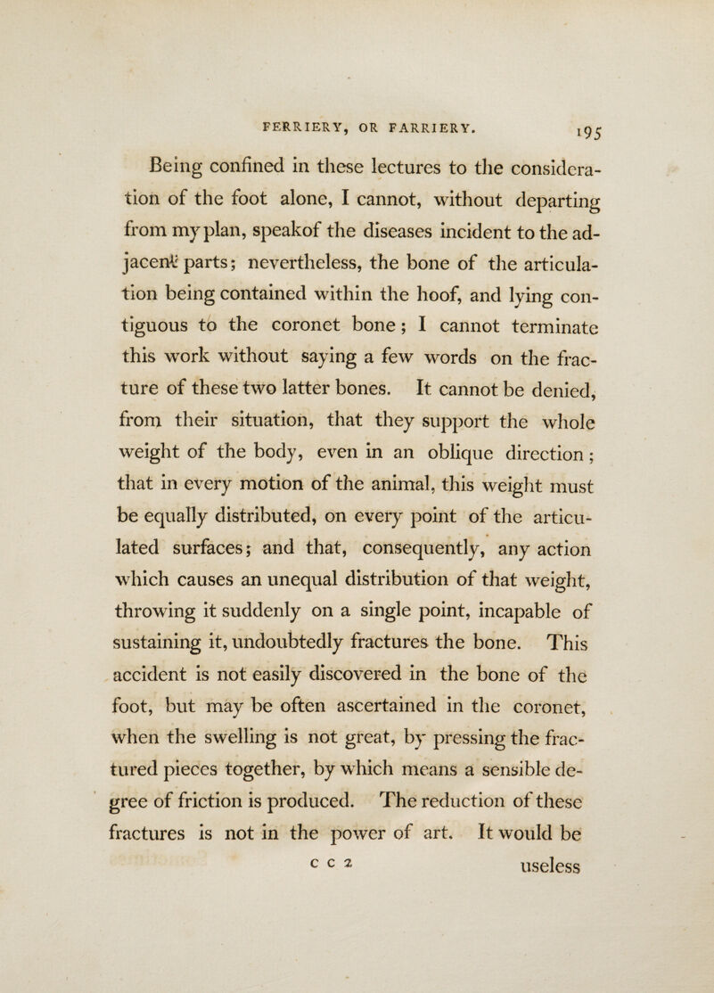 >95 Being confined in these lectures to the considera¬ tion of the foot alone, I cannot, without departing from my plan, speakof the diseases incident to the ad¬ jacent: parts; nevertheless, the bone of the articula¬ tion being contained within the hoof, and lying con¬ tiguous to the coronet bone; I cannot terminate this work without saying a few words on the frac¬ ture of these two latter bones. It cannot be denied, from their situation, that they support the whole weight of the body, even in an oblique direction; that in every motion of the animal, this weight must be equally distributed, on every point of the articu- — s * • lated surfaces; and that, consequently, any action which causes an unequal distribution of that weight, throwing it suddenly on a single point, incapable of sustaining it, undoubtedly fractures the bone. This accident is not easily discovered in the bone of the foot, but may be often ascertained in the coronet, when the swelling is not great, by pressing the frac¬ tured pieces together, by which means a sensible de¬ gree of friction is produced. The reduction of these fractures is not in the power of art. It would be c c 2 useless