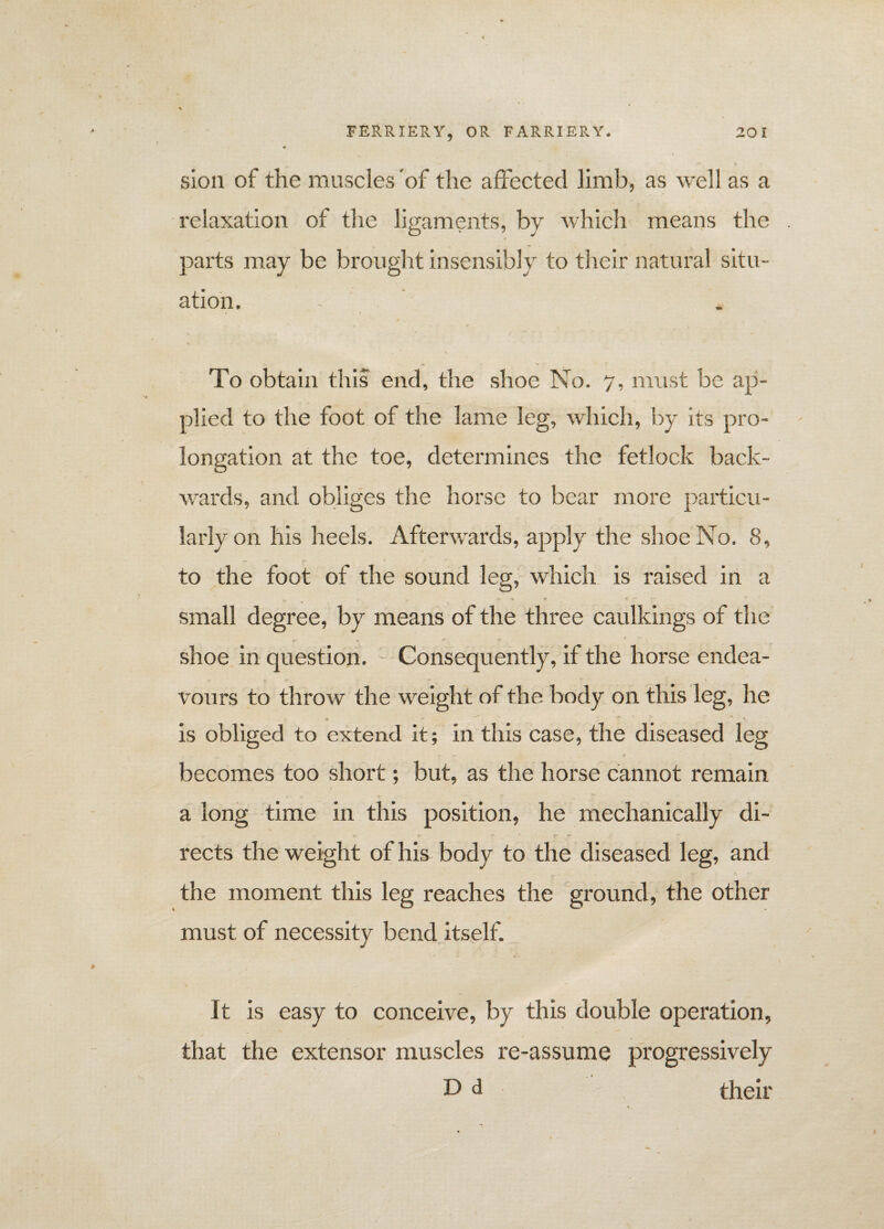 sion of the muscles'of the affected limb, as well as a relaxation of the ligaments, by which means the • v parts may be brought insensibly to their natural situ¬ ation. - To obtain this end, the shoe No. 7, must be ap¬ plied to the foot of the lame leg, which, by its pro¬ longation at the toe, determines the fetlock back¬ wards, and obliges the horse to bear more particu¬ larly on his heels. Afterwards, apply the shoe No. 8, to the foot of the sound leg, which is raised in a *■ <* * R * J* small degree, by means of the three caulkings of the ** * shoe in question. Consequently, if the horse endea¬ vours to throw the weight of the body on this leg, he 5 - ' y is obliged to extend it; in this case, the diseased leg becomes too short; but, as the horse cannot remain a long time in this position, he mechanically di¬ rects the weight of his body to the diseased leg, and the moment this leg reaches the ground, the other must of necessity bend itself. It is easy to conceive, by this double operation, that the extensor muscles re-assume progressively D d their