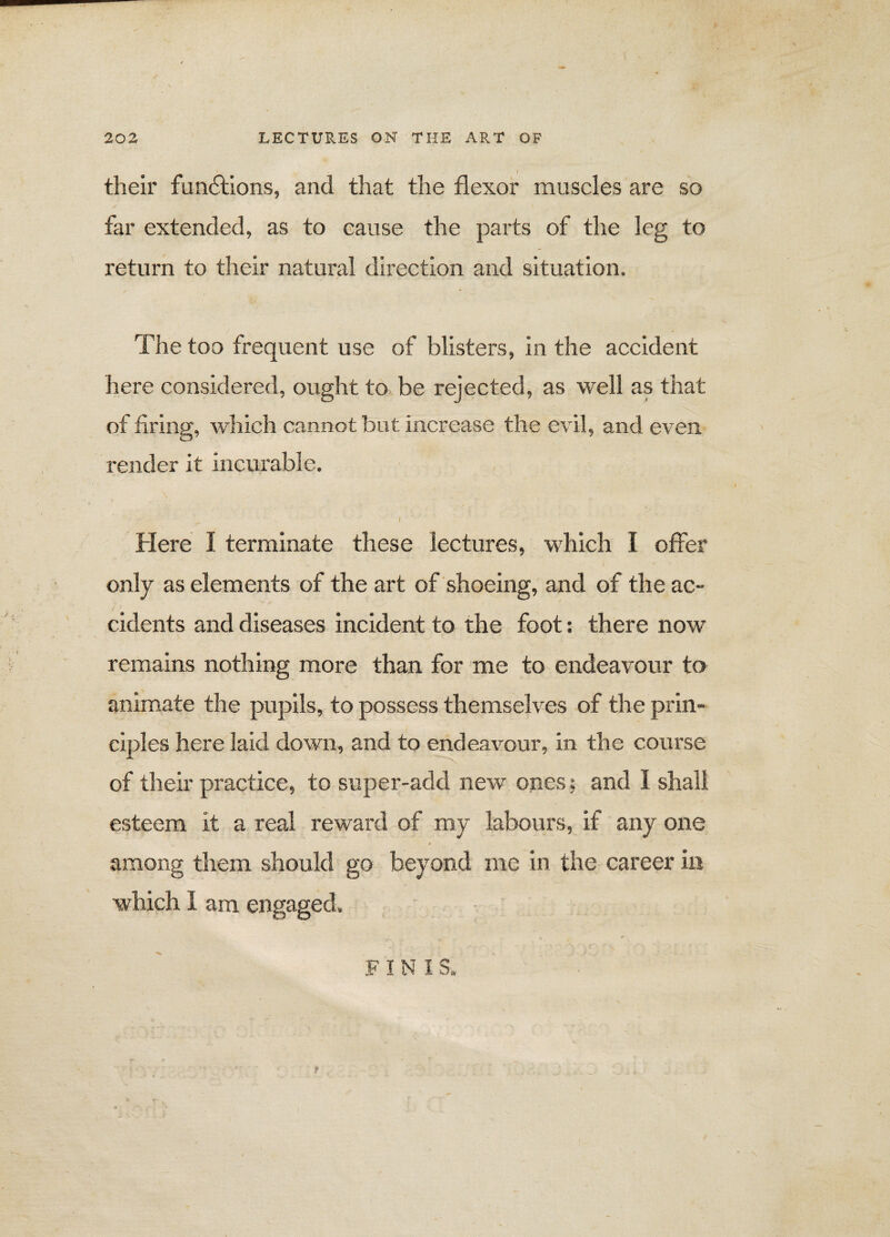 their functions, and that the flexor muscles are so far extended, as to cause the parts of the leg to return to their natural direction and situation. The too frequent use of blisters, in the accident here considered, ought to be rejected, as well as that of firing, which cannot but increase the evil, and even render it incurable. - ■ • / ' Here I terminate these lectures, which I offer only as elements of the art of shoeing, and of the ac¬ cidents and diseases incident to the foot: there now remains nothing more than for me to endeavour to animate the pupils, to possess themselves of the prin¬ ciples here laid down, and to endeavour, in the course of their practice, to super-add new ones; and I shall esteem it a real reward of my labours, if any one among them should go beyond me in the career in which I am engaged. F I N I S.