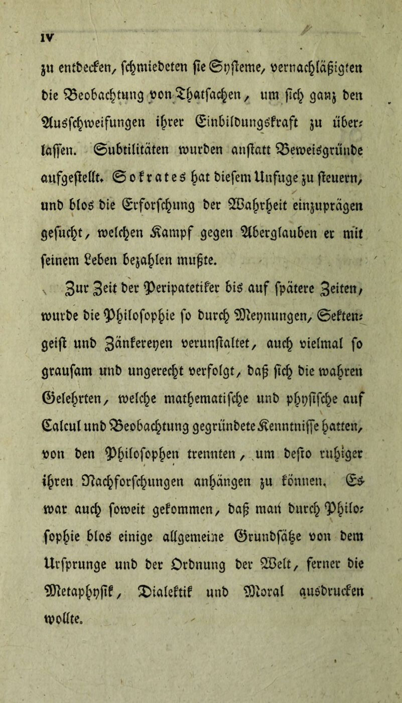 ju entbecfen, fchmiebeten (Ie@pjleme, vernachläfigten t)ic Beobachtung von$hatfachen/ uw (Ich bett 2lu$fchweifungen ihrer Sinbilbungäfraft jtt über? laffen. ©ubtilitäten würben anjlatt BeweiSgtüube aufgefiellt* @ o f r a t e $ hat biefem Unfuge j« (Icttern, unb b(oö bie Seforfchung ber 2Bahrheit etnjuprägeu gefucht/ welchen Äampf gegen Slberglauben er mit feinem ßeben befahlen mufjte. Bur Beit ber 5>eripatetifec bis auf fpätere B^üe«/ würbe bie ^itofophie fo burch SKepnungen, ©eften? geifl unb Bänferepen verunflaltet, auch vielmal fo graufam unb ungerecht verfolgt, ba£ (Ich bie wahren ©eiehrten, welche mathematifche unb phpjtfche auf (Ealcul unb Beobachtung gegrünbeteÄenntnijfe hatten, von ben 5>h^°f°P&en trennten, um befto ruhiger ihren 9?achforfchungen anhangen ju fönnen, war auch foweit gekommen, baj* mati burch 9^h^0; fophie bloö einige allgemeine @runbfä|e von bem Urfprunge unb ber Drbnung ber SBelt, ferner bie EKetaphpfif, ®ialeftif unb SÖtoral ausbrurfen wollte.