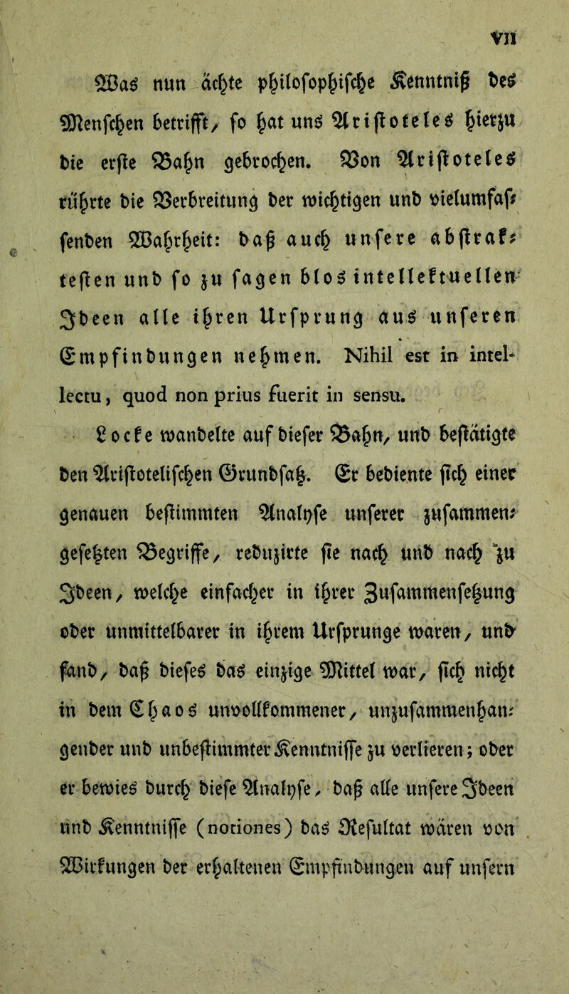 2BaS nun äcf^te philofophifcfce ^venntniß be$ SKenfc^en betrifft, fo £at uns 2ltißoteleS hietju bie erfle $Sa£n gebrochen. 93on 5ltijiotele$ rührte bie 93erbreitun^ bet wichtigen unb bielumfaf* fenben QBa^eit: baß auef) unfete abßrafs tefien unb fo ju fagen blöS intelleftuellen 3>been alle i£ren Urfprung aus unfereu Smpfinbungen nehmen. Nihil est in inteh lectu, quod non prius fuerit in sensu. Cocfe wanbeite auf biefer $Bafiw, unb befiati^te ben 3lvijIotelifc£en ©tunbfaß. St bebiente ßc£ einer genauen beßimmten 5lnalpfe unfern .-jufammen* gefegten begriffe, tebujirte ße nach unb nach ju Sbeen, welche einfacher in tfcrer 3ufammenfe|ung obet unmittelbatet in intern Utfptunge waten, unb fanb, baß biefeS bas einige Mittel wat, ßch nicht in bemShaoS un&ollfommener, unjufammen^am genbet unb unbeßimmterÄemtfniffe ju verlieren; obet et bewies burch biefe Stnalpfe, baß alle unfete Sbeen unb Äenntniße (notiones) bas Siefultat waten oon SBicfungen bet erhaltenen Smpßnbungen auf unfern