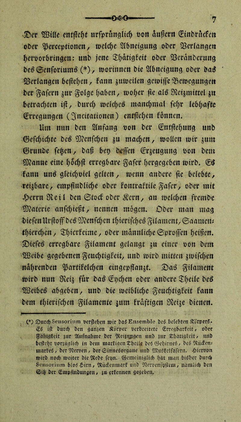 Set* $S3iße etttflcfjf urfprunglich t>ott dufcrn Einbrttcfcn ober sperccptioncn, welche Abneigung ober ^Berlati^ett herporbringen: uttb jene $hdtigfeit ober 53crdnbcrung fce£ ©enfortumö (*), morinnen bie Abneigung ober baS Verlangen bcfchen, fann $umeilen gemiffe Bewegungen ber gafern $ur golge haben, woher ftc alö Dietjmittel $n betrachten tjf, burch welche^ manchmal fehr lebhafte Erregungen (3ncitationen) entfielen fonnen. Um nun ben Anfang oon ber Entfehung unb ©efchtchtc beS 9D?ettfchett $u machen, wollen mir ^um ©runbe fe£en, baf bep bejfen Erzeugung t>on bent Spanne eine f>ochf^ erregbare gafer hergegeben wirb. ES fann un£ gleichviel gelten, wenn anbere fte belebte, reizbare, empftnbliche ober fontraftile gafer, ober mit J^errnSveil ben ©toef ober $cnt, an welchen frembe Materie anfebteft, nennen mögen. Ober man mag biefen Urf off bcS93?enfchcn thiertfcheS gtlament, ©aamen* thterchen, ^terfetme, ober männliche ©projjcn helfen. SiefeS erregbare gtlament gelangt $u einer von bem SBeibe gegebenen geuchtigfeit, unb wirb mitten $mifcf>en ndhrenben ^artifeldjen eingepfan$f. SaS gtlament wirb nun SKeij für baS Epchen ober anbere Steile beS $BeibeS abgeben, unb bie weibliche geuchtigfeit fann bem thiertfehen gilamente $um frdftigcn Ovei^e bienen. (*) Surcb Sensorium \>er(le!)en mir ba$ Ensemble be$ belebten 3?orperf* £S ift bureb ben ganjen Körper verbreitete (SrregbarFeit, ober g=äbtgfeit jur Aufnahme ber OteijtjjjcKn unb ?ur stbätigfeit/ unb beftebt vorjügticb in bem ntarfigen £bciie bec öebirnes, beö Otüctens uiarFeS / ber Oterven, ber Sinnesorgane unb SJtuSfelfaTern. hiervon roirb noch weiter bie Otebe fei)n. ©emeiniglicb bat mau bisher burd» Sensorium bfoS-£>irri/ Otücfenmarf unb ^emnfgftem, nämlict) ben ©i& ber Smpfinbungen / ju erfennen gegeben.